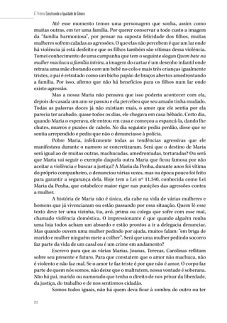 212
6˚ Prêmio Construindo a Igualdade de Gênero
212
Até esse momento temos uma personagem que sonha, assim como
muitas outras, em ter uma família. Por querer conservar a todo custo a imagem
da “família harmoniosa”, por pensar na suposta felicidade dos filhos, muitas
mulheressofremcaladasasagressões.Oqueelasnãopercebeméqueumlaronde
há violência já está desfeito e que os filhos também são vítimas dessa violência.
Tomei conhecimento de uma campanha que tem o seguinte slogan Quem bate na
mulher machuca a família inteira, a imagem do cartaz é um desenho infantil onde
retrata uma mãe chorando com um bebê no colo e mais três crianças igualmente
tristes, o pai é retratado como um bicho papão de braços abertos amedrontando
a família. Por isso, afirmo que não há benefícios para os filhos num lar onde
existe agressão.
Mas a nossa Maria não pensava que isso poderia acontecer com ela,
depois de casada um ano se passou e ela percebeu que seu amado tinha mudado.
Todas as palavras doces já não existiam mais, o amor que ele sentia por ela
parecia ter acabado, quase todos os dias, ele chegava em casa bêbado. Certo dia,
quando Maria o esperava, ele entrou em casa e começou a espancá-la, dando lhe
chutes, murros e puxões de cabelo. No dia seguinte pediu perdão, disse que se
sentia arrependido e pediu que não o denunciasse à polícia.
Pobre Maria, infelizmente todas as tendências agressivas que ele
manifestava durante o namoro se concretizaram. Será que o destino de Maria
será igual ao de muitas outras, machucadas, amedrontadas, torturadas? Ou será
que Maria vai seguir o exemplo daquela outra Maria que ficou famosa por não
aceitar a violência e buscar a justiça? A Maria da Penha, durante anos foi vítima
do próprio companheiro, o denunciou várias vezes, mas na época pouco foi feito
para garantir a segurança dela. Hoje tem a Lei nº 11.340, conhecida como Lei
Maria da Penha, que estabelece maior rigor nas punições das agressões contra
a mulher.
A história de Maria não é única, ela cabe na vida de várias mulheres e
homens que já vivenciaram ou estão passando por essa situação. Quem lê esse
texto deve ter uma vizinha, tia, avó, prima ou colega que sofre com esse mal,
chamado violência doméstica. O impressionante é que quando alguém rouba
uma loja todos acham um absurdo e estão prontos a ir a delegacia denunciar.
Mas quando ouvem uma mulher pedindo por ajuda, muitos falam: “em briga de
marido e mulher ninguém mete a colher”. Será que uma mulher pedindo socorro
faz parte da vida de um casal ou é um crime em andamento?
Escrevo para que as várias Marias, Joanas, Terezas, Carolinas reflitam
sobre seu presente e futuro. Para que constatem que o amor não machuca, não
é violento e não faz mal. Se o amor te faz triste é por que não é amor. O corpo faz
parte de quem nós somos, não deixe que o maltratem, nossa vontade é soberana.
Não há pai, marido ou namorado que tenha o direito de nos privar da liberdade,
da justiça, do trabalho e de nos sentirmos cidadãs.
Somos todos iguais, não há quem deva ficar à sombra do outro ou ter
 