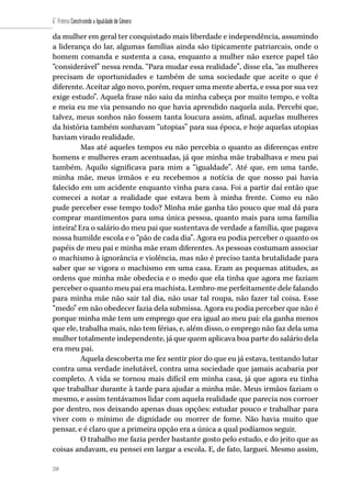 218
6˚ Prêmio Construindo a Igualdade de Gênero
218
da mulher em geral ter conquistado mais liberdade e independência, assumindo
a liderança do lar, algumas famílias ainda são tipicamente patriarcais, onde o
homem comanda e sustenta a casa, enquanto a mulher não exerce papel tão
“considerável” nessa renda. “Para mudar essa realidade”, disse ela, “as mulheres
precisam de oportunidades e também de uma sociedade que aceite o que é
diferente. Aceitar algo novo, porém, requer uma mente aberta, e essa por sua vez
exige estudo”. Aquela frase não saiu da minha cabeça por muito tempo, e volta
e meia eu me via pensando no que havia aprendido naquela aula. Percebi que,
talvez, meus sonhos não fossem tanta loucura assim, afinal, aquelas mulheres
da história também sonhavam “utopias” para sua época, e hoje aquelas utopias
haviam virado realidade.
Mas até aqueles tempos eu não percebia o quanto as diferenças entre
homens e mulheres eram acentuadas, já que minha mãe trabalhava e meu pai
também. Aquilo significava para mim a “igualdade”. Até que, em uma tarde,
minha mãe, meus irmãos e eu recebemos a notícia de que nosso pai havia
falecido em um acidente enquanto vinha para casa. Foi a partir daí então que
comecei a notar a realidade que estava bem à minha frente. Como eu não
pude perceber esse tempo todo? Minha mãe ganha tão pouco que mal dá para
comprar mantimentos para uma única pessoa, quanto mais para uma família
inteira! Era o salário do meu pai que sustentava de verdade a família, que pagava
nossa humilde escola e o “pão de cada dia”. Agora eu podia perceber o quanto os
papéis de meu pai e minha mãe eram diferentes. As pessoas costumam associar
o machismo à ignorância e violência, mas não é preciso tanta brutalidade para
saber que se vigora o machismo em uma casa. Eram as pequenas atitudes, as
ordens que minha mãe obedecia e o medo que ela tinha que agora me faziam
perceber o quanto meu pai era machista. Lembro-me perfeitamente dele falando
para minha mãe não sair tal dia, não usar tal roupa, não fazer tal coisa. Esse
“medo” em não obedecer fazia dela submissa. Agora eu podia perceber que não é
porque minha mãe tem um emprego que era igual ao meu pai: ela ganha menos
que ele, trabalha mais, não tem férias, e, além disso, o emprego não faz dela uma
mulher totalmente independente, já que quem aplicava boa parte do salário dela
era meu pai.
Aquela descoberta me fez sentir pior do que eu já estava, tentando lutar
contra uma verdade inelutável, contra uma sociedade que jamais acabaria por
completo. A vida se tornou mais difícil em minha casa, já que agora eu tinha
que trabalhar durante à tarde para ajudar a minha mãe. Meus irmãos faziam o
mesmo, e assim tentávamos lidar com aquela realidade que parecia nos corroer
por dentro, nos deixando apenas duas opções: estudar pouco e trabalhar para
viver com o mínimo de dignidade ou morrer de fome. Não havia muito que
pensar, e é claro que a primeira opção era a única a qual podíamos seguir.
O trabalho me fazia perder bastante gosto pelo estudo, e do jeito que as
coisas andavam, eu pensei em largar a escola. E, de fato, larguei. Mesmo assim,
 