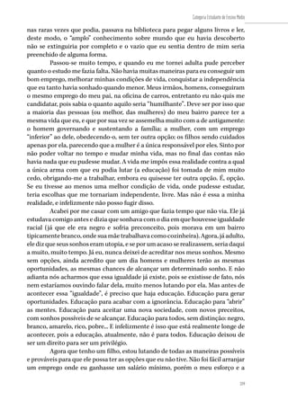 219
Categoria Estudante de Ensino Médio
219
nas raras vezes que podia, passava na biblioteca para pegar alguns livros e ler,
deste modo, o “amplo” conhecimento sobre mundo que eu havia descoberto
não se extinguiria por completo e o vazio que eu sentia dentro de mim seria
preenchido de alguma forma.
Passou-se muito tempo, e quando eu me tornei adulta pude perceber
quanto o estudo me fazia falta. Não havia muitas maneiras para eu conseguir um
bom emprego, melhorar minhas condições de vida, conquistar a independência
que eu tanto havia sonhado quando menor. Meus irmãos, homens, conseguiram
o mesmo emprego do meu pai, na oficina de carros, entretanto eu não quis me
candidatar, pois sabia o quanto aquilo seria “humilhante”. Deve ser por isso que
a maioria das pessoas (ou melhor, das mulheres) do meu bairro parece ter a
mesma vida que eu, e que por sua vez se assemelha muito com a de antigamente:
o homem governando e sustentando a família; a mulher, com um emprego
“inferior” ao dele, obedecendo-o, sem ter outra opção; os filhos sendo cuidados
apenas por ela, parecendo que a mulher é a única responsável por eles. Sinto por
não poder voltar no tempo e mudar minha vida, mas no final das contas não
havia nada que eu pudesse mudar. A vida me impôs essa realidade contra a qual
a única arma com que eu podia lutar (a educação) foi tomada de mim muito
cedo, obrigando-me a trabalhar, embora eu quisesse ter outra opção. É, opção.
Se eu tivesse ao menos uma melhor condição de vida, onde pudesse estudar,
teria escolhas que me tornariam independente, livre. Mas não é essa a minha
realidade, e infelizmente não posso fugir disso.
Acabei por me casar com um amigo que fazia tempo que não via. Ele já
estudava comigo antes e dizia que sonhava com o dia em que houvesse igualdade
racial (já que ele era negro e sofria preconceito, pois morava em um bairro
tipicamente branco, onde sua mãe trabalhava como cozinheira). Agora, já adulto,
ele diz que seus sonhos eram utopia, e se por um acaso se realizassem, seria daqui
a muito, muito tempo. Já eu, nunca deixei de acreditar nos meus sonhos. Mesmo
sem opções, ainda acredito que um dia homens e mulheres terão as mesmas
oportunidades, as mesmas chances de alcançar um determinado sonho. E não
adianta nós acharmos que essa igualdade já existe, pois se existisse de fato, nós
nem estaríamos ouvindo falar dela, muito menos lutando por ela. Mas antes de
acontecer essa “igualdade”, é preciso que haja educação. Educação para gerar
oportunidades. Educação para acabar com a ignorância. Educação para “abrir”
as mentes. Educação para aceitar uma nova sociedade, com novos preceitos,
com sonhos possíveis de se alcançar. Educação para todos, sem distinção: negro,
branco, amarelo, rico, pobre... E infelizmente é isso que está realmente longe de
acontecer, pois a educação, atualmente, não é para todos. Educação deixou de
ser um direito para ser um privilégio.
Agora que tenho um filho, estou lutando de todas as maneiras possíveis
e prováveis para que ele possa ter as opções que eu não tive. Não foi fácil arranjar
um emprego onde eu ganhasse um salário mínimo, porém o meu esforço e a
 