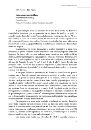 221
Categoria Estudante de Ensino Médio
221
São Paulo – São Paulo
Uma nova oportunidade                      
Pedro Azevedo Minutentag
Escola Vera Cruz
Professora Orientadora: Cristiane Escolástico Siniscalchi
A participação atual da mulher brasileira deve muito às diferentes
identidades femininas que se apresentaram ao longo da história do país. Da
caracterização da mulher como “minha fada aérea e pura”, proposta por Álvares
de Azevedo, à “coisa de se meter medo”, de Visconde de Taunay, é possível ver
diferentesopiniõesacercadamulher.Portanto,umrápidoolharsobrealiteratura
brasileira do século XIX já permite uma caracterização interessante da condição
feminina no país.
Inicialmente, os poetas destacaram a mulher inatingível e pura. Essa
inocência do gênero feminino estava relacionada com o único propósito da mulher
burguesa da época: não executar nada que comprometesse um sólido ambiente
familiar, um lar aconchegante, a educação dos filhos e a felicidade do marido. Por
outro lado, a mulher pobre era muitas vezes retratada com ironia, como o próprio
Álvares de Azevedo fez em “É ela! É ela! É ela! É ela!”: Como dormia! que
profundo sono!.../Tinha na mão o ferro do engomado.../Como roncava maviosa e
pura!/Quase caí na rua desmaiado!”.Averdadeira condição da mulher era ignorada
ou vista com descaso.
A imagem feminina apresentada na literatura modificou-se quando
autores, como José de Alencar, começaram a mostrar a mulher mais real e
acessível. Ela podia se tornar protagonista e ter desejos, como no romance
Senhora. A figura da mulher nesse livro é forte e acaba pagando para obter o
marido desejado e submetê-lo a suas vontades, algo nem imaginado na época.
Porém, a visão sobre o dever da mulher ainda era machista, como se observa
no romance Diva, do mesmo autor, em cujo final, depois de muita dúvida, a
protagonista, aceitando se casar, profere as seguintes palavras a seu marido: “És
tuquedevespensarequererpormim”.Mesmoapresentadacommaisautonomia
em certos assuntos, no casamento, por exemplo, a mulher ainda vivia a realidade
de ser como uma escrava de seu marido.
Para representar com mais precisão a realidade da mulher brasileira
no período seguinte é preciso mudar o foco do ficcional para o real. Os feitos
feministas brasileiros do começo do século XX ilustram a existência feminina da
época. Um grupo de mulheres protestou em nome do direito de votar em 1922
e esse ato, mesmo sendo reprimido no momento, contribuiu para a primeira
eleição brasileira com participação feminina em 1927.
Um pouco mais tarde, nas décadas de 1960 e seguinte, durante a
 