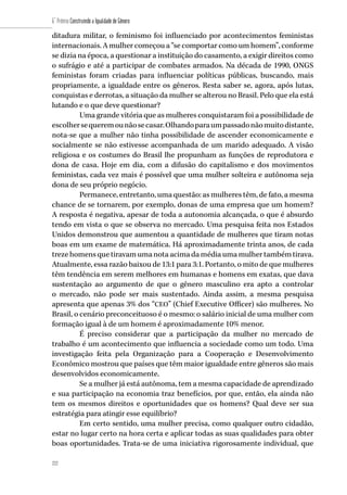 222
6˚ Prêmio Construindo a Igualdade de Gênero
222
ditadura militar, o feminismo foi influenciado por acontecimentos feministas
internacionais. A mulher começou a “se comportar como um homem”, conforme
se dizia na época, a questionar a instituição do casamento, a exigir direitos como
o sufrágio e até a participar de combates armados. Na década de 1990, ONGS
feministas foram criadas para influenciar políticas públicas, buscando, mais
propriamente, a igualdade entre os gêneros. Resta saber se, agora, após lutas,
conquistas e derrotas, a situação da mulher se alterou no Brasil. Pelo que ela está
lutando e o que deve questionar?
Uma grande vitória que as mulheres conquistaram foi a possibilidade de
escolhersequeremounãosecasar.Olhandoparaumpassadonãomuitodistante,
nota-se que a mulher não tinha possibilidade de ascender economicamente e
socialmente se não estivesse acompanhada de um marido adequado. A visão
religiosa e os costumes do Brasil lhe propunham as funções de reprodutora e
dona de casa. Hoje em dia, com a difusão do capitalismo e dos movimentos
feministas, cada vez mais é possível que uma mulher solteira e autônoma seja
dona de seu próprio negócio.
Permanece, entretanto, uma questão: as mulheres têm, de fato, a mesma
chance de se tornarem, por exemplo, donas de uma empresa que um homem?
A resposta é negativa, apesar de toda a autonomia alcançada, o que é absurdo
tendo em vista o que se observa no mercado. Uma pesquisa feita nos Estados
Unidos demonstrou que aumentou a quantidade de mulheres que tiram notas
boas em um exame de matemática. Há aproximadamente trinta anos, de cada
trezehomensquetiravamumanotaacimada média uma mulher também tirava.
Atualmente, essa razão baixou de 13:1 para 3:1. Portanto, o mito de que mulheres
têm tendência em serem melhores em humanas e homens em exatas, que dava
sustentação ao argumento de que o gênero masculino era apto a controlar
o mercado, não pode ser mais sustentado. Ainda assim, a mesma pesquisa
apresenta que apenas 3% dos “CEO” (Chief Executive Officer) são mulheres. No
Brasil, o cenário preconceituoso é o mesmo: o salário inicial de uma mulher com
formação igual à de um homem é aproximadamente 10% menor.  
É preciso considerar que a participação da mulher no mercado de
trabalho é um acontecimento que influencia a sociedade como um todo. Uma
investigação feita pela Organização para a Cooperação e Desenvolvimento
Econômico mostrou que países que têm maior igualdade entre gêneros são mais
desenvolvidos economicamente.
Se a mulher já está autônoma, tem a mesma capacidade de aprendizado
e sua participação na economia traz benefícios, por que, então, ela ainda não
tem os mesmos direitos e oportunidades que os homens? Qual deve ser sua
estratégia para atingir esse equilíbrio?
Em certo sentido, uma mulher precisa, como qualquer outro cidadão,
estar no lugar certo na hora certa e aplicar todas as suas qualidades para obter
boas oportunidades. Trata-se de uma iniciativa rigorosamente individual, que
 