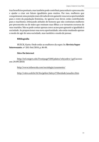 223
Categoria Estudante de Ensino Médio
223
trazbenefíciospontuais,mastambémpodecontribuirparareduziropreconceito
e ajudar a criar um futuro igualitário para muitos. Por isso, mulheres que
conquistaram uma posição mais elevada devem garantir essa nova oportunidade
para o resto da população feminina. Ao ignorar esse dever, estão contribuindo
para o machismo, reforçando atitudes de homens que não contratam mulheres
por preconceito ou de mães que ensinam suas filhas a se tornarem escravas de
seus maridos. Não se pode contar apenas com o acaso para garantir a igualdade à
sociedade. Ao proporcionar essa nova oportunidade, não estão mudando apenas
o modo de agir de uma sociedade, mas também o modo de pensar.
Bibliografia
HUECK, Karin. Onde estão as mulheres da super. In: Revista Super
Interessante. nº 283. Out/2010, p. 86-89.
Sites Da Internet
http://iwl.rutgers.edu/Frontpage%20Updates/whysofew-1.pd (acesso
em: 29/09/2010)
http://www.infoescola.com/sociologia/casamento/
http://vsites.unb.br/ih/his/gefem/labrys7/liberdade/anaalice.htm
 