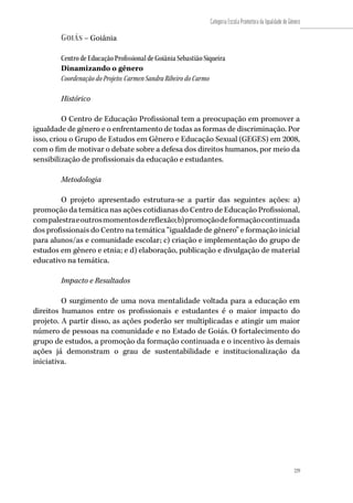 229
Categoria Escola Promotora da Igualdade de Gênero
229
Goiás – Goiânia
Centro de Educação Profissional de Goiânia Sebastião Siqueira
Dinamizando o gênero
Coordenação do Projeto: Carmen Sandra Ribeiro do Carmo
Histórico
O Centro de Educação Profissional tem a preocupação em promover a
igualdade de gênero e o enfrentamento de todas as formas de discriminação. Por
isso, criou o Grupo de Estudos em Gênero e Educação Sexual (GEGES) em 2008,
com o fim de motivar o debate sobre a defesa dos direitos humanos, por meio da
sensibilização de profissionais da educação e estudantes.
Metodologia
O projeto apresentado estrutura-se a partir das seguintes ações: a)
promoção da temática nas ações cotidianas do Centro de Educação Profissional,
compalestraeoutrosmomentosdereflexão;b)promoçãodeformaçãocontinuada
dos profissionais do Centro na temática “igualdade de gênero” e formação inicial
para alunos/as e comunidade escolar; c) criação e implementação do grupo de
estudos em gênero e etnia; e d) elaboração, publicação e divulgação de material
educativo na temática.
Impacto e Resultados
O surgimento de uma nova mentalidade voltada para a educação em
direitos humanos entre os profissionais e estudantes é o maior impacto do
projeto. A partir disso, as ações poderão ser multiplicadas e atingir um maior
número de pessoas na comunidade e no Estado de Goiás. O fortalecimento do
grupo de estudos, a promoção da formação continuada e o incentivo às demais
ações já demonstram o grau de sustentabilidade e institucionalização da
iniciativa.
 