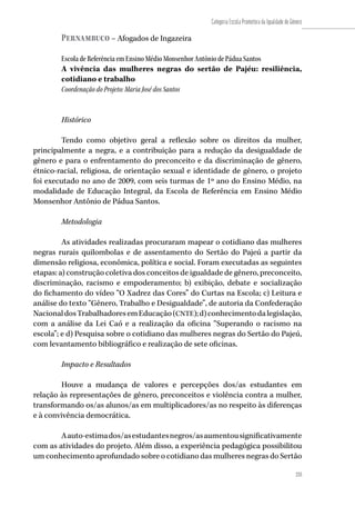 233
Categoria Escola Promotora da Igualdade de Gênero
233
Pernambuco – Afogados de Ingazeira
Escola de Referência em Ensino Médio Monsenhor Antônio de Pádua Santos
A vivência das mulheres negras do sertão de Pajéu: resiliência,
cotidiano e trabalho
Coordenação do Projeto: Maria José dos Santos
Histórico
Tendo como objetivo geral a reflexão sobre os direitos da mulher,
principalmente a negra, e a contribuição para a redução da desigualdade de
gênero e para o enfrentamento do preconceito e da discriminação de gênero,
étnico-racial, religiosa, de orientação sexual e identidade de gênero, o projeto
foi executado no ano de 2009, com seis turmas de 1º ano do Ensino Médio, na
modalidade de Educação Integral, da Escola de Referência em Ensino Médio
Monsenhor Antônio de Pádua Santos.
Metodologia
As atividades realizadas procuraram mapear o cotidiano das mulheres
negras rurais quilombolas e de assentamento do Sertão do Pajeú a partir da
dimensão religiosa, econômica, política e social. Foram executadas as seguintes
etapas: a) construção coletiva dos conceitos de igualdade de gênero, preconceito,
discriminação, racismo e empoderamento; b) exibição, debate e socialização
do fichamento do vídeo “O Xadrez das Cores” do Curtas na Escola; c) Leitura e
análise do texto “Gênero, Trabalho e Desigualdade”, de autoria da Confederação
NacionaldosTrabalhadoresemEducação(CNTE);d)conhecimentodalegislação,
com a análise da Lei Caó e a realização da oficina “Superando o racismo na
escola”; e d) Pesquisa sobre o cotidiano das mulheres negras do Sertão do Pajeú,
com levantamento bibliográfico e realização de sete oficinas.
Impacto e Resultados
Houve a mudança de valores e percepções dos/as estudantes em
relação às representações de gênero, preconceitos e violência contra a mulher,
transformando os/as alunos/as em multiplicadores/as no respeito às diferenças
e à convivência democrática.
Aauto-estimados/asestudantesnegros/asaumentousignificativamente
com as atividades do projeto. Além disso, a experiência pedagógica possibilitou
um conhecimento aprofundado sobre o cotidiano das mulheres negras do Sertão
 