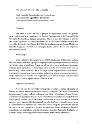 235
Categoria Escola Promotora da Igualdade de Gênero
235
Rio Grande Do Sul – São Leopoldo
Escola Estadual de Ensino Fundamental Firmino Acauan
Construindo a Igualdade de Gênero
Coordenação do Projeto: Mirian Teresinha Zimmer Soares
Histórico
Em 2008, a escola iniciou o projeto de igualdade racial e de gênero
entre professores/as e estudantes do Ensino Fundamental e do Ensino Médio.
Por meio de palestras, danças, pesquisas, filmes e uso de bonecas, o projeto
conta com a parceria da comunidade escolar, da Câmara de Vereadores de São
Leopoldo, do Movimento Negro do PMDB de São Leopoldo, do Grupo Multietnia
de Porto Alegre, da Secretaria de Educação do Rio Grande do Sul e de órgãos de
comunicação locais.
Metodologia
Com o objetivo de cumprir a Lei 10.639/03, ensino de história e cultura
afro-brasileira e africana, o projeto congrega várias ações que envolvem o estudo
e o debate sobre a igualdade étnico-racial, de gênero e sexualidade. São ações
voltadas para pesquisas e discussões com recorte transversal, com uso da
boneca negra Acauana como fonte de inspiração e resgate da auto-estima dos/
as alunos/as negros/as, o que propicia o fortalecimento do protagonismo dos/as
jovens. Além disso, o projeto contempla atividades para formação continuada de
professores/as e outros profissionais da educação.
Impacto e Resultados
A escola tem desenvolvido vários projetos voltados para a educação em
direitos humanos, a exemplo de curso sobre o Estatuto da Criança e Adolescente
(ECA), o curso Um por todos e todos por um: Ética e Cidadania. Com o Projeto
Construindo a Igualdade de Gênero, os temas transversais têm sido debatidos na
escola, propiciando o envolvimento de professores/as e estudantes em torno de
questões sobre a promoção da igualdade racial e de gênero. Dessa forma, a escola
já é uma referência na temática, tendo sido convidada para apresentar o projeto
em outras escolas e eventos. O projeto pretende ampliar o debate com foco nos
seguintes pontos: erradicar a violência entre as meninas da escola, divulgar a Lei
Maria da Penha e as conquistas do movimento de mulheres e feminista.
 