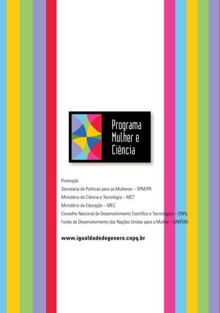 Programa
Mulher e
Ciência
Promoção
Secretaria de Políticas para as Mulheres – SPM/PR
Ministério da Ciência e Tecnologia – MCT
Ministério da Educação – MEC
Conselho Nacional de Desenvolvimento Cientíﬁco e Tecnológico – CNPq
Fundo de Desenvolvimento das Nações Unidas para a Mulher – UNIFEM
www.igualdadedegenero.cnpq.br
 