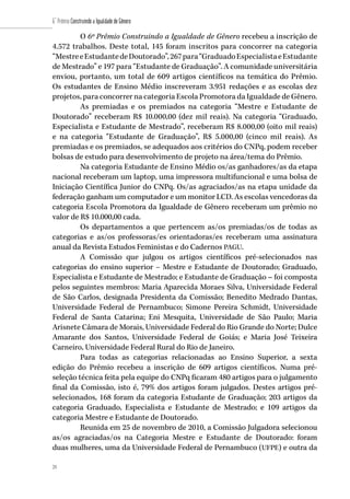 24
6˚ Prêmio Construindo a Igualdade de Gênero
24
O 6º Prêmio Construindo a Igualdade de Gênero recebeu a inscrição de
4.572 trabalhos. Deste total, 145 foram inscritos para concorrer na categoria
“MestreeEstudantedeDoutorado”,267para“GraduadoEspecialistaeEstudante
de Mestrado” e 197 para “Estudante de Graduação”. A comunidade universitária
enviou, portanto, um total de 609 artigos científicos na temática do Prêmio.
Os estudantes de Ensino Médio inscreveram 3.951 redações e as escolas dez
projetos, para concorrer na categoria Escola Promotora da Igualdade de Gênero.
As premiadas e os premiados na categoria “Mestre e Estudante de
Doutorado” receberam R$ 10.000,00 (dez mil reais). Na categoria “Graduado,
Especialista e Estudante de Mestrado”, receberam R$ 8.000,00 (oito mil reais)
e na categoria “Estudante de Graduação”, R$ 5.000,00 (cinco mil reais). As
premiadas e os premiados, se adequados aos critérios do CNPq, podem receber
bolsas de estudo para desenvolvimento de projeto na área/tema do Prêmio.
Na categoria Estudante de Ensino Médio os/as ganhadores/as da etapa
nacional receberam um laptop, uma impressora multifuncional e uma bolsa de
Iniciação Científica Junior do CNPq. Os/as agraciados/as na etapa unidade da
federação ganham um computador e um monitor LCD. As escolas vencedoras da
categoria Escola Promotora da Igualdade de Gênero receberam um prêmio no
valor de R$ 10.000,00 cada.
Os departamentos a que pertencem as/os premiadas/os de todas as
categorias e as/os professoras/es orientadoras/es receberam uma assinatura
anual da Revista Estudos Feministas e do Cadernos PAGU.
A Comissão que julgou os artigos científicos pré-selecionados nas
categorias do ensino superior – Mestre e Estudante de Doutorado; Graduado,
Especialista e Estudante de Mestrado; e Estudante de Graduação – foi composta
pelos seguintes membros: Maria Aparecida Moraes Silva, Universidade Federal
de São Carlos, designada Presidenta da Comissão; Benedito Medrado Dantas,
Universidade Federal de Pernambuco; Simone Pereira Schmidt, Universidade
Federal de Santa Catarina; Eni Mesquita, Universidade de São Paulo; Maria
Arisnete Câmara de Morais, Universidade Federal do Rio Grande do Norte; Dulce
Amarante dos Santos, Universidade Federal de Goiás; e Maria José Teixeira
Carneiro, Universidade Federal Rural do Rio de Janeiro.
Para todas as categorias relacionadas ao Ensino Superior, a sexta
edição do Prêmio recebeu a inscrição de 609 artigos científicos. Numa pré-
seleção técnica feita pela equipe do CNPq ficaram 480 artigos para o julgamento
final da Comissão, isto é, 79% dos artigos foram julgados. Destes artigos pré-
selecionados, 168 foram da categoria Estudante de Graduação; 203 artigos da
categoria Graduado, Especialista e Estudante de Mestrado; e 109 artigos da
categoria Mestre e Estudante de Doutorado.
Reunida em 25 de novembro de 2010, a Comissão Julgadora selecionou
as/os agraciadas/os na Categoria Mestre e Estudante de Doutorado: foram
duas mulheres, uma da Universidade Federal de Pernambuco (UFPE) e outra da
 