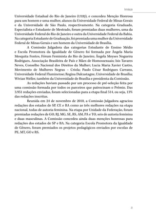25
Introdução
25
Universidade Estadual do Rio de Janeiro (UERJ), e concedeu Menção Honrosa
para um homem e uma mulher, alunos da Universidade Federal de Minas Gerais
e da Universidade de São Paulo, respectivamente. Na categoria Graduado,
Especialista e Estudante de Mestrado, foram premiadas duas mulheres, uma da
Universidade Federal do Rio de Janeiro e outra da Universidade Federal da Bahia.
Na categoria Estudante de Graduação, foi premiada uma mulher da Universidade
Federal de Minas Gerais e um homem da Universidade de Brasília.
A Comissão Julgadora das categorias Estudante de Ensino Médio
e Escola Promotora da Igualdade de Gênero foi formada por Ângela Maria
Mesquita Fontes, Fórum Feminista do Rio de Janeiro; Ângela Moyses Nogueira
Rodrigues, Associação Brasileira de País e Mães de Homossexuais; Isis Tavares
Neves, Conselho Nacional dos Direitos da Mulher; Lucia Maria Xavier Castro,
Movimento de Mulheres Negras – Criola; Paulo César Rodrigues Carrano,
Universidade Federal Fluminense; Regina Dalcastagne, Universidade de Brasília;
Wivian Weller, também da Universidade de Brasília e presidenta da Comissão.
As redações haviam passado por um processo de pré-seleção feita por
uma comissão formada por todos os parceiros que patrocinam o Prêmio. Das
3.951 redações enviadas, foram selecionadas para a etapa final 514, ou seja, 13%
das redações inscritas.
Reunida em 24 de novembro de 2010, a Comissão Julgadora agraciou
redações dos estados de SP, CE e BA como as três melhores redações na etapa
nacional, todas de autoria feminina. Na etapa por Unidade da Federação, foram
premiadas redações de GO, RJ, MG, SE, RS, AM, PA e TO, seis de autoria feminina
e duas masculinas. A Comissão concedeu ainda duas menções honrosas para
redações dos estados de SP e BA. Na categoria Escola Promotora da Igualdade
de Gênero, foram premiados os projetos pedagógicos enviados por escolas de
PE, MT, GO e RS.
 