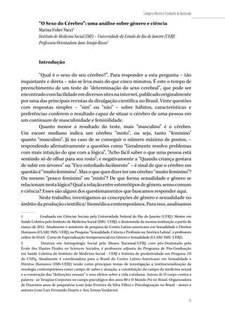 31
Categoria Mestre e Estudante de Doutorado
31
“O Sexo do Cérebro”: uma análise sobre gênero e ciência
Marina Fisher Nucci1
Instituto de Medicina Social (IMS) – Universidade do Estado do Rio de Janeiro (UERJ)
Professora Orientadora: Jane Araújo Russo2
Introdução
“Qual é o sexo do seu cérebro?”. Para responder a esta pergunta – tão
inquietante e direta – não se leva mais do que cinco minutos. É este o tempo de
preenchimento de um teste de “determinação do sexo cerebral”, que pode ser
encontradocomfacilidadeemdiversossitesnainternet,publicadooriginalmente
por uma das principais revistas de divulgação científica no Brasil. Vinte questões
com respostas simples – “sim” ou “não” – sobre hábitos, características e
preferências conferem o resultado capaz de situar o cérebro de uma pessoa em
um continuum de masculinidade e feminilidade.
Quanto menor o resultado do teste, mais “masculino” é o cérebro.
Um escore mediano indica um cérebro “misto”, ou seja, tanto “feminino”
quanto “masculino”. Já no caso de se conseguir o número máximo de pontos, –
respondendo afirmativamente a questões como “Geralmente resolvo problemas
com mais intuição do que com a lógica”, “Acho fácil saber o que uma pessoa está
sentindo só de olhar para seu rosto”; e negativamente a “Quando criança gostava
de subir em árvores” ou “Fico entediado facilmente” – é sinal de que o cérebro em
questãoé “muito feminino”.Masoquequerdizerterum cérebro“muitofeminino”?
Ou mesmo “pouco feminino” ou “misto”? De que forma sexualidade e gênero se
relacionamnestalógica?Qualarelaçãoentreestereótiposdegênero,sensocomum
e ciência? Esses são alguns dos questionamentos que buscamos responder aqui.
Neste trabalho, investigamos as concepções de gênero e sexualidade no
âmbito da produção científica/ biomédica contemporânea. Para isso, analisamos
1	 Graduada em Ciências Sociais pela Universidade Federal do Rio de Janeiro (UFRJ). Mestre em
Saúde Coletiva pelo Instituto de Medicina Social (IMS/ UERJ), e doutoranda da mesma instituição a partir de
março de 2011. Atualmente é assistente de pesquisa do Centro Latino-americano em Sexualidade e Direitos
Humanos (CLAM/ IMS/ UERJ), na Pesquisa “Sexualidade, Ciência e Profissão na América Latina”, e professora
online do EGeS - Curso de Especialização Semipresencial em Gênero e Sexualidade (CLAM/ IMS/ UERJ).
2	 Doutora em Antropologia Social pelo Museu Nacional/UFRJ, com pós-Doutorado pela
École des Hautes Études en Sciences Sociales, é professora adjunta do Programa de Pós-Graduação
em Saúde Coletiva do Instituto de Medicina Social - UERJ e bolsista de produtividade em Pesquisa 1D
do CNPq. Atualmente é coordenadora para o Brasil do Centro Latino-Americano em Sexualidade e
Direitos Humanos (IMS-UERJ) tendo como principais temas de investigação a institucionalização da
sexologia contemporânea como campo de saber e atuação, a constituição do campo da medicina sexual
e a construção das “disfunções sexuais” e seus efeitos sobre a vida cotidiana. Autora de O corpo contra a
palavra - as Terapias Corporais no campo psicológico dos anos 80 e O Mundo Psi no Brasil. Organizadora
de Duzentos anos de psiquiatria (com João Ferreira da Silva Filho) e Psicologização no Brasil - atores e
autores (com Luiz Fernando Duarte e Ana Teresa Venâncio).
 