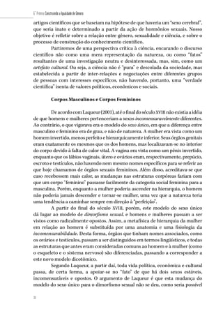 32
6˚ Prêmio Construindo a Igualdade de Gênero
32
artigos científicos que se baseiam na hipótese de que haveria um “sexo cerebral”,
que seria inato e determinado a partir da ação de hormônios sexuais. Nosso
objetivo é refletir sobre a relação entre gênero, sexualidade e ciência, e sobre o
processo de construção do conhecimento científico.
Partiremos de uma perspectiva crítica à ciência, encarando o discurso
científico não como uma mera representação da natureza, ou como “fatos”
resultantes de uma investigação neutra e desinteressada, mas, sim, como um
artefato cultural. Ou seja, a ciência não é “pura” e descolada da sociedade, mas
estabelecida a partir de inter-relações e negociações entre diferentes grupos
de pessoas com interesses específicos, não havendo, portanto, uma “verdade
científica” isenta de valores políticos, econômicos e sociais.
Corpos Masculinos e Corpos Femininos
DeacordocomLaqueur(2001),atéofinaldoséculoXVIIInãoexistiaaidéia
de que homens e mulheres pertenceriam a sexos incomensuravelmente diferentes.
Ao contrário, o que vigorava era o modelo do sexo único, em que a diferença entre
masculino e feminino era de grau, e não de natureza. A mulher era vista como um
homem invertido, menos perfeito e hierarquicamente inferior. Seus órgãos genitais
eram exatamente os mesmos que os dos homens, mas localizavam-se no interior
do corpo devido à falta de calor vital. A vagina era vista como um pênis invertido,
enquanto que os lábios vaginais, útero e ovários eram, respectivamente, prepúcio,
escroto e testículos, não havendo nem mesmo nomes específicos para se referir ao
que hoje chamamos de órgãos sexuais femininos. Além disso, acreditava-se que
caso recebessem mais calor, as mudanças nas estruturas corpóreas fariam com
que um corpo “feminino” passasse facilmente da categoria social feminina para a
masculina. Porém, enquanto a mulher poderia ascender na hierarquia, o homem
não poderia jamais descender e tornar-se mulher, uma vez que a natureza teria
uma tendência a caminhar sempre em direção à “perfeição”.
A partir do final do século XVIII, porém, este modelo do sexo único
dá lugar ao modelo de dimorfismo sexual, e homens e mulheres passam a ser
vistos como radicalmente opostos. Assim, a metafísica de hierarquia da mulher
em relação ao homem é substituída por uma anatomia e uma fisiologia da
incomensurabilidade. Desta forma, órgãos que tinham nomes associados, como
os ovários e testículos, passam a ser distinguidos em termos lingüísticos, e todas
as estruturas que antes eram consideradas comuns ao homem e à mulher (como
o esqueleto e o sistema nervoso) são diferenciadas, passando a corresponder a
este novo modelo dicotômico.
Segundo Laqueur, a partir daí, toda vida política, econômica e cultural
passa, de certa forma, a apoiar-se no “fato” de que há dois sexos estáveis,
incomensuráveis e opostos. O argumento de Laqueur é que esta mudança do
modelo do sexo único para o dimorfismo sexual não se deu, como seria possível
 