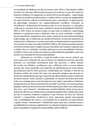 34
6˚ Prêmio Construindo a Igualdade de Gênero
34
na Faculdade de Medicina do Rio de Janeiro entre 1833 e 1940, Rohden (2001)
constata um interesse diferenciado por parte da medicina no que diz respeito a
homens e mulheres. O surgimento no séculoXIX de uma disciplina – a ginecologia
– focada nos problemas relacionados à mulher reflete a crença na singularidade
do corpo feminino voltado exclusivamente para a reprodução. O aparecimento
da ginecologia articula-se aos empreendimentos científicos centrados na
classificação e delimitação de fronteiras entre os seres humanos, e a disciplina
acaba por se constituir como uma verdadeira “ciência da feminilidade” (ROHDEN,
2001, p. 203). Assim, ao mesmo tempo em que trata as mulheres, a ginecologia
delimita os parâmetros para a distinção entre os sexos, atrelando a mulher à
função reprodutiva. Importante notar como a ausência de uma ciência homóloga
à ginecologia, que se dedicasse aos estudos do homem, revela uma assimetria na
relação entre a Medicina e os sexos e uma maior medicalização do corpo feminino
em contraste ao corpo masculino (ROHDEN, 2001, p. 38). Somente quando doentes
ou fora do normal é que os órgãos sexuais masculinos são tratados, enquanto que
a mulher deve ser estudada e tratada, ainda que em sua normalidade. Portanto,
a mulher é vista como sendo, por natureza, potencialmente patológica, e por isso
mesmo, necessitando de intensa medicalização.
Relaciona-se a tal idéia a noção da mulher como um ser instável, que
seria muito mais vulnerável do que os homens às influências externas, devendo,
portanto, ser controlada atentamente para não perverter a ordem natural.
De acordo com Rohden, acreditava-se que a diferença entre os sexos, embora
natural, não estava garantida, mas dependia da administração de certos fatores
que poderiam intervir neste processo. A puberdade, por exemplo, é descrita na
literatura médica do século XIX como um momento perigoso, que deveria ser
muito bem administrado para que o processo de diferenciação sexual se realizasse
de forma correta. Assim, durante a puberdade, as meninas deveriam direcionar
todas suas energias para a boa formação de seus órgãos reprodutivos. Nenhuma
energia deveria ser “desnecessariamente desviada” ao cérebro, até mesmo porque
qualquer esforço de desenvolvimento intelectual por parte delas seria inútil, já que
não eram – por “natureza” – dotadas para a intelectualidade. Assim, jovens que se
dedicavam demais aos estudos jamais atingiriam grandes feitos intelectuais, além
de não se tornarem mulheres completas, o que colocava em risco seu “destino
natural”: a maternidade. Evidencia-se neste argumento grande preocupação
com a instabilidade dos sexos e a necessidade de se enfatizar as características
e papéis sociais “naturalmente” estabelecidos para cada sexo, evitando assim a
possibilidade de mudanças significativas nas relações de gênero, principalmente a
partir da gradativa ocupação do espaço público pelas mulheres.
 