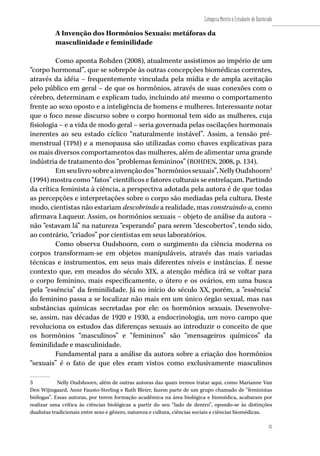 35
Categoria Mestre e Estudante de Doutorado
35
A Invenção dos Hormônios Sexuais: metáforas da
masculinidade e feminilidade
Como aponta Rohden (2008), atualmente assistimos ao império de um
“corpo hormonal”, que se sobrepõe às outras concepções biomédicas correntes,
através da idéia – frequentemente vinculada pela mídia e de ampla aceitação
pelo público em geral – de que os hormônios, através de suas conexões com o
cérebro, determinam e explicam tudo, incluindo até mesmo o comportamento
frente ao sexo oposto e a inteligência de homens e mulheres. Interessante notar
que o foco nesse discurso sobre o corpo hormonal tem sido as mulheres, cuja
fisiologia – e a vida de modo geral – seria governada pelas oscilações hormonais
inerentes ao seu estado cíclico “naturalmente instável”. Assim, a tensão pré-
menstrual (TPM) e a menopausa são utilizadas como chaves explicativas para
os mais diversos comportamentos das mulheres, além de alimentar uma grande
indústria de tratamento dos “problemas femininos” (ROHDEN, 2008, p. 134).
Emseulivrosobreainvençãodos“hormôniossexuais”,NellyOudshoorn3
(1994) mostra como “fatos” científicos e fatores culturais se entrelaçam. Partindo
da crítica feminista à ciência, a perspectiva adotada pela autora é de que todas
as percepções e interpretações sobre o corpo são mediadas pela cultura. Deste
modo, cientistas não estariam descobrindo a realidade, mas construindo-a, como
afirmava Laqueur. Assim, os hormônios sexuais – objeto de análise da autora –
não “estavam lá” na natureza “esperando” para serem “descobertos”, tendo sido,
ao contrário, “criados” por cientistas em seus laboratórios.
Como observa Oudshoorn, com o surgimento da ciência moderna os
corpos transformam-se em objetos manipuláveis, através das mais variadas
técnicas e instrumentos, em seus mais diferentes níveis e instâncias. É nesse
contexto que, em meados do século XIX, a atenção médica irá se voltar para
o corpo feminino, mais especificamente, o útero e os ovários, em uma busca
pela “essência” da feminilidade. Já no início do século XX, porém, a “essência”
do feminino passa a se localizar não mais em um único órgão sexual, mas nas
substâncias químicas secretadas por ele: os hormônios sexuais. Desenvolve-
se, assim, nas décadas de 1920 e 1930, a endocrinologia, um novo campo que
revoluciona os estudos das diferenças sexuais ao introduzir o conceito de que
os hormônios “masculinos” e “femininos” são “mensageiros químicos” da
feminilidade e masculinidade.
Fundamental para a análise da autora sobre a criação dos hormônios
“sexuais” é o fato de que eles eram vistos como exclusivamente masculinos
3	 Nelly Oudshoorn, além de outras autoras das quais iremos tratar aqui, como Marianne Van
Den Wijingaard, Anne Fausto-Sterling e Ruth Bleier, fazem parte de um grupo chamado de “feministas
biólogas”. Essas autoras, por terem formação acadêmica na área biológica e biomédica, acabaram por
realizar uma crítica às ciências biológicas a partir do seu “lado de dentro”, opondo-se às distinções
dualistas tradicionais entre sexo e gênero, natureza e cultura, ciências sociais e ciências biomédicas.
 
