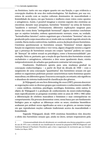 36
6˚ Prêmio Construindo a Igualdade de Gênero
36
ou femininos, tanto em sua origem quanto em sua função, o que evidencia a
concepção dualista de sexo dos endocrinologistas. Tal dualismo, por sua vez,
estava de acordo com as noções culturais dominantes de masculinidade e
feminilidade da época, em que homens e mulheres eram vistos como opostos
e antagônicos. Assim, é possível imaginar o enorme espanto dos cientistas ao
encontrar, durante suas pesquisas, hormônio “feminino” na urina de homens
“saudáveis e normais”. Prontamente, diferentes explicações surgiram para
tentar dar conta desta “ambiguidade hormonal”: alguns cientistas concluíram
que os sujeitos testados, embora aparentemente normais, eram, na verdade,
“hermafroditas latentes”; outros sugeriram que o hormônio “feminino” não era
produzido pelo corpo masculino em si, tendo sido na verdade ingerido através da
comida. Havia muita controvérsia, também, acerca da função desses hormônios.
Cientistas questionavam se hormônios sexuais “femininos” teriam alguma
função no organismo masculino e vice-versa, alguns chegando mesmo a sugerir
que a presença de hormônios sexuais em corpos “opostos” poderia ser causa
de “doenças” de ordem sexual ou psicológica, como a homossexualidade4
, por
exemplo. Nota-se, portanto, que a noção de que haveria dois hormônios sexuais
excludentes e antagônicos, referentes a dois sexos igualmente duais, existia
independentemente de achados que pudessem contrariar tal concepção.
Finalmente, Oudshoorn aponta para uma mudança gradual na
concepção endocrinológica – a partir do final da década de 1930 – com o
surgimento de uma concepção “quantitativa” dos hormônios sexuais em que
ambos os organismos poderiam possuir características tanto femininas quanto
masculinas,emdiferentesgraus.Essanovaconcepção,noentanto,nãosignificou
o abandono do sistema tradicional de classificação dos gêneros.
Já Wijingaard, em seu livro Reinventing the sexes (1997), procura descrever
as negociações entre os diversos grupos que constroem o conhecimento científico
– como médicos, cientistas, psicólogos, sociólogos, feministas, entre outros. O
objeto de Wijingaard é a produção de conhecimento da neuro-endocrinologia,
mais especificamente as pesquisas ocorridas entre os anos de 1959 e 1985 sobre
a diferenciação de cérebros masculinos e femininos e suas consequências no
comportamento. Ela procura demonstrar como, nessa busca por um fundamento
biológico para se explicar as diferenças entre os sexos, cientistas biomédicos
acabaram por atribuir novos significados ao sexo e ao gênero, ao mesmo tempo
em que reproduziam noções culturais tradicionais acerca da masculinidade e
feminilidade.
Segundo Wijingaard, desde 1959 cientistas biomédicos têm descrito
o efeito dos hormônios sexuais que, ainda no útero, seriam responsáveis pela
4	 A homossexualidade deixa de oficialmente ser considerada uma doença psiquiátrica a partir
do ano de 1973, com a retirada de sua classificação do manual de psiquiatria DSM III (Diagnostic and
Statistical Manual of Psychiatric Disorders), após a luta e organização do movimento gay nos Estados
Unidos (ver Bayer, 1987).
 
