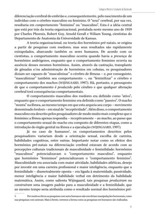 37
Categoria Mestre e Estudante de Doutorado
37
diferenciação cerebral do embrião e, consequentemente, pelo nascimento de um
indivíduo com o cérebro masculino ou feminino. O “sexo” cerebral, por sua vez,
resultaria em comportamento “feminino” ou “masculino”. Esta é a idéia central
que está por trás da teoria organizacional, postulada neste mesmo ano de 1959
por Charles Phoenix, Robert Goy, Arnold Gerall e Wiliam Young, cientistas do
Departamento de Anatomia da Universidade de Kansas.
A teoria organizacional, ou teoria dos hormônios pré-natais, se origina
a partir de pesquisas com roedores, mas seus resultados são rapidamente
extrapolados, abarcando também os seres humanos. De acordo com os
cientistas, o comportamento masculino ocorria quando havia a presença de
hormônios andrógenos, enquanto que o comportamento feminino ocorria na
ausência desses mesmos hormônios. Assim, através da castração, transplante
de gônadas e/ou administração de hormônios em cobaias, os pesquisadores
diziam ser capazes de “masculinizar” o cérebro de fêmeas – e, por conseguinte,
“masculinizar” também seu comportamento –, ou “feminilizar” o cérebro e
comportamento dos machos (WIJINGAARD, 1997). Há, portanto, o pressuposto
de que o comportamento é produzido pelo cérebro e que qualquer alteração
cerebral terá consequências comportamentais.
O comportamento masculino dos roedores era definido como “ativo”,
enquanto que o comportamento feminino era definido como “passivo”. O macho
“monta” na fêmea, ao mesmo tempo em que esta arqueia seu corpo – movimento
denominadolordosis–emsinalde“receptividade”.Alémdisso,ocomportamento
masculino era descrito pelos pesquisadores de modo muito mais complexo que o
feminino: a fêmea apenas respondia – receptivamente – ao macho, ao passo que
o comportamento sexual do macho era composto de diferentes etapas, como a
introdução do órgão genital na fêmea e a ejaculação (WIJINGAARD, 1997).
Já no caso de humanos5
, os comportamentos descritos pelos
pesquisadores variariam desde a orientação sexual, escolha de carreira,
habilidades cognitivas, entre outras. Importante notar como os efeitos dos
hormônios pré-natais na diferenciação cerebral estavam de acordo com as
percepções culturais tradicionais de masculinidade e feminilidade: hormônios
“masculinos” potencializavam o “comportamento masculino”, enquanto
que hormônios “femininos” potencializavam o “comportamento feminino”.
Masculinidade era associada com maior atividade, habilidades atléticas, desejo
por investir em uma carreira profissional e maior inteligência, enquanto que a
feminilidade – diametralmente oposta – era ligada à maternidade, passividade,
menor inteligência e maior habilidade verbal em detrimento da habilidade
matemática. Assim, como salienta Wijingaard, tais pesquisas produziram ou
construíram uma imagem padrão para a masculinidade e a feminilidade, que
ao mesmo tempo seria atribuída como o resultado normal dos hormônios pré-
5	 Pormotivoséticosaspesquisascomsereshumanosnãoenvolviammanipulaçõeshormonais,como
nas pesquisas com animais. Mais à frente, veremos a forma como as pesquisas em humanos são realizadas.
 