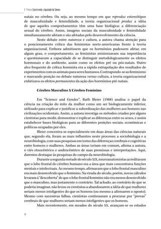 38
6˚ Prêmio Construindo a Igualdade de Gênero
38
natais no cérebro. Ou seja, ao mesmo tempo em que reproduz estereótipos
de masculinidade e feminilidade, a teoria organizacional produz a idéia
de que aqueles comportamentos têm uma base biológica: a diferenciação
sexual do cérebro. Assim, imagens sociais da masculinidade e feminilidade
simultaneamente afetam e são afetadas pelo desenvolvimento da ciência.
Neste debate entre natureza e cultura, a autora chama atenção para
o posicionamento crítico das feministas norte-americanas frente à teoria
organizacional. Embora admitissem que os hormônios pudessem afetar, em
algum grau, o comportamento, as feministas minimizavam sua importância
e questionavam a capacidade de se distinguir metodologicamente os efeitos
hormonais e do ambiente, assim como os efeitos pré ou pós-natais. Outro
alvo frequente de crítica feminista era a rápida extrapolação dos resultados de
experimentoscomosanimaisparasereshumanos.Contrapondo-seaofeminismo
e marcando posição no debate natureza versus cultura, a teoria organizacional
enfatizava os efeitos permanentes da ação dos hormônios pré-natais.
Cérebro Masculino X Cérebro Feminino
Em “Science and Gender”, Ruth Bleier (1988) analisa o papel da
ciência na criação do mito da mulher como um ser biologicamente inferior,
utilizado para explicar e justificar a subordinação das mulheres aos homens nas
civilizações ocidentais. Assim, a autora investiga os métodos criados por alguns
cientistas para medir, demonstrar e explicar as diferenças entre os sexos, e assim
estabelecer bases biológicas para as diferentes posições sociais, econômicas e
políticas ocupadas por eles.
Bleier concentra-se especialmente em duas áreas das ciências naturais
que, segundo ela, foram as mais influentes neste processo: a sociobiologia e a
neurobiologia, com suas pesquisas em torno das diferenças cerebrais e cognitivas
entre homens e mulheres. Ambas as áreas teriam em comum, afirma a autora,
o viés etnocêntrico e androcêntrico de suas premissas e interpretações. Aqui,
daremos destaque às pesquisas do campo da neurobiologia.
DuranteasegundametadedoséculoXIX,neuroanatomistasacreditavam
que o lobo frontal do cérebro humano era a área que mais concentrava funções
mentais e intelectuais. Ao mesmo tempo, afirmavam que o lobo frontal masculino
era mais desenvolvido que o feminino. Na virada do século, porém, novos cálculos
levaramà“descoberta”dequeolobofrontalfemininonãoeramenosdesenvolvido
que o masculino, mas justamente o contrário. Tal achado, ao contrário do que se
poderia imaginar, não levou os cientistas a abandonarem a idéia de que mulheres
seriam menos inteligentes do que os homens (ou mesmo a afirmarem o oposto).
Mesmo com sucessivas falhas, cientistas continuaram a procurar por “provas”
cerebrais de que mulheres seriam menos inteligentes que os homens.
Mais recentemente, em meados do século XX, avançam-se os estudos
 