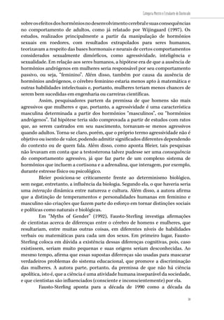 39
Categoria Mestre e Estudante de Doutorado
39
sobreosefeitosdoshormôniosnodesenvolvimentocerebralesuasconsequências
no comportamento de adultos, como já relatado por Wijingaard (1997). Os
estudos, realizados principalmente a partir da manipulação de hormônios
sexuais em roedores, com resultados extrapolados para seres humanos,
teorizavam a respeito das bases hormonais e neurais de certos comportamentos
considerados sexualmente dimórficos, como agressividade, inteligência e
sexualidade. Em relação aos seres humanos, a hipótese era de que a ausência de
hormônios andrógenos em mulheres seria responsável por seu comportamento
passivo, ou seja, “feminino”. Além disso, também por causa da ausência de
hormônios andrógenos, o cérebro feminino estaria menos apto à matemática e
outras habilidades intelectuais e, portanto, mulheres teriam menos chances de
serem bem sucedidas em engenharia ou carreiras científicas.
Assim, pesquisadores partem da premissa de que homens são mais
agressivos que mulheres e que, portanto, a agressividade é uma característica
masculina determinada a partir dos hormônios “masculinos”, ou “hormônios
andrógenos”. Tal hipótese teria sido comprovada a partir de estudos com ratos
que, ao serem castrados em seu nascimento, tornavam-se menos agressivos
quando adultos. Torna-se claro, porém, que o próprio termo agressividade não é
objetivo ou isento de valor, podendo admitir significados diferentes dependendo
do contexto ou de quem fala. Além disso, como aponta Bleier, tais pesquisas
não levavam em conta que a testosterona talvez pudesse ser uma consequência
do comportamento agressivo, já que faz parte de um complexo sistema de
hormônios que incluem a cortisona e a adrenalina, que interagem, por exemplo,
durante estresse físico ou psicológico.
Bleier posiciona-se criticamente frente ao determinismo biológico,
sem negar, entretanto, a influência da biologia. Segundo ela, o que haveria seria
uma interação dinâmica entre natureza e cultura. Além disso, a autora afirma
que a distinção de temperamentos e personalidades humanas em feminino e
masculino são criações que fazem parte do esforço em tornar distinções sociais
e políticas como naturais e biológicas.
Em “Myths of Gender” (1992), Fausto-Sterling investiga afirmações
de cientistas acerca de diferenças entre o cérebro de homens e mulheres, que
resultariam, entre muitas outras coisas, em diferentes níveis de habilidades
verbais ou matemáticas para cada um dos sexos. Em primeiro lugar, Fausto-
Sterling coloca em dúvida a existência dessas diferenças cognitivas, pois, caso
existissem, seriam muito pequenas e suas origens seriam desconhecidas. Ao
mesmo tempo, afirma que essas supostas diferenças são usadas para mascarar
verdadeiros problemas do sistema educacional, que promove a discriminação
das mulheres. A autora parte, portanto, da premissa de que não há ciência
apolítica, isto é, que a ciência é uma atividade humana inseparável da sociedade,
e que cientistas são influenciados (consciente e inconscientemente) por ela.
Fausto-Sterling aponta para a década de 1990 como a década da
 