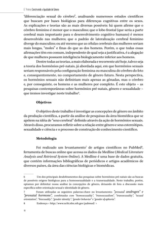 40
6˚ Prêmio Construindo a Igualdade de Gênero
40
“diferenciação sexual do cérebro”, analisando numerosos estudos científicos
que buscam por bases biológicas para diferenças cognitivas entre os sexos.
As explicações e teorias são as mais diversas possíveis: há quem afirme que o
cérebro feminino é menor que o masculino; que o lobo frontal (que seria a parte
cerebral mais importante para o desenvolvimento cognitivo humano) é menos
desenvolvido nas mulheres; que o padrão de lateralização cerebral feminino
diverge do masculino; ou até mesmo que as células cerebrais das mulheres seriam
mais longas, “moles” e finas do que as dos homens. Porém, o que todas essas
afirmações têm em comum, independente de qual seja a justificativa, é a alegação
de que mulheres possuem inteligência biologicamente inferior aos homens.
Dentretodasasteorias,amaiselaboradaerecorrenteatéhoje,talvezseja
a teoria dos hormônios pré-natais, já abordada aqui, em que hormônios sexuais
seriam responsáveis pela configuração feminina ou masculina do cérebro do feto
e, consequentemente, no comportamento de gênero futuro. Nesta perspectiva,
os hormônios sexuais não definiriam mais apenas as gônadas, mas o cérebro
e, por conseguinte, os homens e as mulheres por completo. É este objeto – as
pesquisas contemporâneas sobre hormônios pré-natais, gênero e sexualidade –
que iremos investigar neste trabalho6
.
Objetivos
O objetivo deste trabalho é investigar as concepções de gênero no âmbito
da produção científica, a partir da análise de pesquisas da área biomédica que se
apóiem na idéia de “sexo cerebral” definido através da ação de hormônios sexuais.
Atravésdisso,procuramosrefletirsobrearelaçãoentregêneroeseusestereótipos,
sexualidade e ciência e o processo de construção do conhecimento científico.
Metodologia
Foi realizado um levantamento7
de artigos científicos no PubMed8
,
ferramenta de buscas online que acessa os dados da Medline (Medical Literature
Analysis and Retrieval System Online). A Medline é uma base de dados gratuita,
que contém informações bibliográficas de periódicos e artigos acadêmicos de
diversos países, da área das ciências biológicas e biomédicas.
6	 Um dos principais desdobramentos das pesquisas sobre hormônios pré-natais são as buscas
de possíveis origens biológicas para a homossexualidade e a transexualidade. Neste trabalho, porém,
optamos por delimitar nossa análise às concepções de gênero, deixando de fora a discussão mais
específica sobre orientação sexual e identidade de gênero.
7	 Foram utilizadas as seguintes palavras-chave no levantamento: “prenatal androgen” e
“prenatal hormone”, combinadas com “homosexuality”, “transsexualism”, “transsexuality”, “sexual
orientation”, “bisexuality”, “gender identity”, “gender behavior” e “gender dysphoria”.
8	 Endereço < http://www.ncbi.nlm.nih.gov/pubmed/ >
 