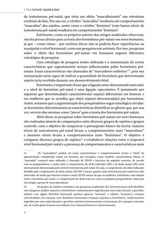 42
6˚ Prêmio Construindo a Igualdade de Gênero
42
da testosterona pré-natal, que teria um efeito “masculinizante” nas estruturas
cerebrais do feto. Por sua vez, o cérebro “masculino” resultaria em comportamento
“masculino” dos sujeitos, assim como o cérebro “feminino” (com baixos níveis de
testosterona pré-natal) resultaria em comportamento “feminino”.
Entretanto, como os próprios autores dos artigos analisados observam,
não há provas diretas para a teoria dos hormônios pré-natais em seres humanos,
já que – como vimos – por motivos éticos não se poderia fazer experiências ou
manipular o nível hormonal, como nas pesquisas em animais. Por isso, pesquisas
sobre o efeito dos hormônios pré-natais em humanos seguem diferentes
estratégias de pesquisa.
Uma estratégia de pesquisa muito utilizada é a mensuração de certas
características que supostamente seriam influenciadas pelos hormônios pré-
natais. Essas características são chamadas de “marcadores indiretos11
”, pois sua
mensuração seria capaz de indicar a quantidade de hormônio que determinado
sujeito teria recebido durante seu desenvolvimento fetal.
Entretanto, é importante frisar que a ligação entre determinado marcador
e o nível de hormônio pré-natal é uma ligação especulativa. É justamente por
suporem que determinada(s) característica(s) seja(m) diferente(s) em homens e
em mulheres que se acredita que ela(s) seja(m) determinada(s) por hormônios.
Assim, notamos que a argumentação dos pesquisadores segue uma lógica circular:
os hormônios determinariam as características dimórficas ao gênero que, por sua
vez, servem elas mesmas como “prova” para a teoria dos hormônios pré-natais.
Além disso, as pesquisas sobre hormônios pré-natais em seres humanos
são realizadas através de comparações entre diversos grupos de sujeitos e grupos
controle, com o objetivo de comprovar o pressuposto básico da teoria: maiores
níveis de testosterona pré-natal levam a comportamentos mais “masculinos”
e menores níveis levam a comportamentos mais “femininos”. O objetivo é
comparar diversos grupos de sujeitos12
e estabelecer relações entre o (suposto)
nível hormonal pré-natal e a presença de comportamentos e características mais
11	 Os “marcadores” podem ser tanto características e comportamentos (como o “nível” de
agressividade, considerado maior em homens, por exemplo), como também características físicas. O
“marcador” corporal mais utilizado é chamado de 2D:4D e funciona da seguinte maneira: de acordo
com os pesquisadores, a razão entre o comprimento do dedo indicador (2D) e do dedo anelar (4D) seria
inversamente determinada pelo nível de testosterona pré-natal. Ou seja, o comprimento do dedo indicador
dividido pelo comprimento do dedo anelar (2D:4D) é menor quanto mais testosterona pré-natal tiver sido
absorvida, de modo que homens teriam a razão 2D:4D menor do que as mulheres. Entretanto, essa relação
entre o hormônio pré-natal e o comprimento do dedo trata-se, como os próprios pesquisadores observam
nos artigos, apenas de uma especulação.
12	 Os grupos de sujeitos estudados nas pesquisas analisadas são: heterossexuais (sub-divididos
nas categorias adultos expostos a hormônios/ medicamentos ingeridos por suas mães durante a gravidez;
adultos com algum distúrbio hormonal; autistas; gêmeos “normais”, e adultos “normais”), crianças
(sub-divididos em crianças com distúrbios hormonais; crianças expostas a hormônios/ medicamentos
ingeridos por suas mães durante a gravidez; autistas), homossexuais e transexuais. Já os grupos controles
são, de modo geral, homens ou mulheres (ou crianças) brancos e heterossexuais.
 