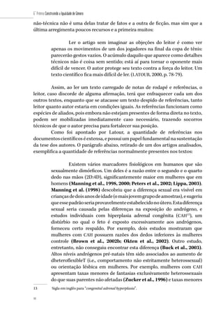 44
6˚ Prêmio Construindo a Igualdade de Gênero
44
não-técnica não é uma delas tratar de fatos e a outra de ficção, mas sim que a
última arregimenta poucos recursos e a primeira muitos:
Ler o artigo sem imaginar as objeções do leitor é como ver
apenas os movimentos de um dos jogadores na final da copa de tênis:
parecerão gestos vazios. O acúmulo daquilo que aparece como detalhes
técnicos não é coisa sem sentido; está aí para tornar o oponente mais
difícil de vencer. O autor protege seu texto contra a força do leitor. Um
texto científico fica mais difícil de ler. (LATOUR, 2000, p. 78-79).
Assim, ao ler um texto carregado de notas de rodapé e referências, o
leitor, caso discorde de alguma afirmação, terá que enfraquecer cada um dos
outros textos, enquanto que se atacasse um texto despido de referências, tanto
leitor quanto autor estaria em condições iguais. As referências funcionam como
espécies de aliados, pois embora não estejam presentes de forma direta no texto,
podem ser mobilizadas imediatamente caso necessário, trazendo socorros
técnicos de que o autor precisa para fortalecer sua posição.
Como foi apontado por Latour, a quantidade de referências nos
documentoscientíficoséextensa,epossuiumpapelfundamentalnasustentação
da tese dos autores. O parágrafo abaixo, retirado de um dos artigos analisados,
exemplifica a quantidade de referências normalmente presentes nos textos:
Existem vários marcadores fisiológicos em humanos que são
sexualmente dimórficos. Um deles é a razão entre o segundo e o quarto
dedo nas mãos (2D:4D), significantemente maior em mulheres que em
homens (Manning et al., 1998, 2000; Peters et al., 2002; Lippa, 2003).
Manning et al. (1998) descobriu que a diferença sexual era visível em
criançasdedoisanosdeidade(omaisjovemgrupodeamostras),esugeriu
queessepadrãoseriaprovavelmenteestabelecidonoútero.Estadiferença
sexual seria causada pelas diferenças na exposição do andrógeno, e
estudos individuais com hiperplasia adrenal congênita (CAH13
), um
distúrbio no qual o feto é exposto excessivamente aos andrógenos,
forneceu certo respaldo. Por exemplo, dois estudos mostraram que
mulheres com CAH possuem razões dos dedos inferiores às mulheres
controle (Brown et al., 2002b; Okten et al., 2002). Outro estudo,
entretanto, não conseguiu encontrar esta diferença (Buck et al., 2003).
Altos níveis andrógenos pré-natais têm sido associados ao aumento de
dheteroflexibleT (i.e., comportamento não estritamente heterossexual)
ou orientação lésbica em mulheres. Por exemplo, mulheres com CAH
apresentam taxas menores de fantasias exclusivamente heterossexuais
do que suas parentes não afetadas (Zucker et al., 1996) e taxas menores
13	 Sigla em inglês para “congenital adrenal hyperplasia”.
 