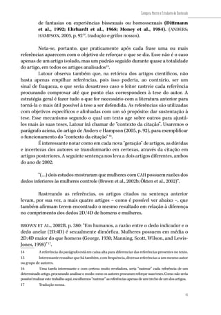 45
Categoria Mestre e Estudante de Doutorado
45
de fantasias ou experiências bissexuais ou homossexuais (Dittmann
et al., 1992; Ehrhardt et al., 1968; Money et al., 1984). (ANDERS;
HAMPSON, 2005, p. 9214
, tradução e grifos nossos).
Nota-se, portanto, que praticamente após cada frase uma ou mais
referências aparecem com o objetivo de reforçar o que se diz. Esse não é o caso
apenas de um artigo isolado, mas um padrão seguido durante quase a totalidade
do artigo, em todos os artigos analisados15
.
Latour observa também que, na retórica dos artigos científicos, não
basta apenas empilhar referências, pois isso poderia, ao contrário, ser um
sinal de fraqueza, o que seria desastroso caso o leitor rastreie cada referência
procurando comprovar até que ponto elas correspondem à tese do autor. A
estratégia geral é fazer tudo o que for necessário com a literatura anterior para
torná-la o mais útil possível à tese a ser defendida. As referências são utilizadas
com objetivos específicos e alinhadas com um só propósito: dar sustentação à
tese. Esse mecanismo segundo o qual um texto age sobre outros para ajustá-
los mais às suas teses, Latour irá chamar de “contexto da citação”. Usaremos o
parágrafo acima, do artigo de Anders e Hampson (2005, p. 92), para exemplificar
o funcionamento do “contexto da citação”16
.
É interessante notar como em cada nova “geração” de artigos, as dúvidas
e incertezas dos autores se transformarão em certezas, através da citação em
artigos posteriores. A seguinte sentença nos leva a dois artigos diferentes, ambos
do ano de 2002:
“(…) dois estudos mostraram que mulheres com CAH possuem razões dos
dedos inferiores às mulheres controle (Brown et al., 2002b; Ökten et al., 2002)”.
Rastreando as referências, os artigos citados na sentença anterior
levam, por sua vez, a mais quatro artigos – como é possível ver abaixo –, que
também afirmam terem encontrado o mesmo resultado em relação à diferença
no comprimento dos dedos 2D/4D de homens e mulheres.
BROWN ET AL., 2002B, p. 380: “Em humanos, a razão entre o dedo indicador e o
dedo anelar (2D:4D) é sexualmente dimórfica. Mulheres possuem em média o
2D:4D maior do que homens (George, 1930; Manning, Scott, Wilson, and Lewis-
Jones, 1998)”17
.
14	 A referência do parágrafo está em caixa alta para diferenciar das referências presentes no texto.
15	 Interessante ressaltar que há também, com frequência, diversas referências a um mesmo autor
ou grupo de autores.
16	 Uma tarefa interessante e com certeza muito reveladora, seria “rastrear” cada referência de um
determinado artigo, procurando analisar o modo como os autores procuram reforçar suas teses. Como não seria
possívelrealizarestetrabalhoaqui,escolhemos“rastrear”asreferênciasapenasdeumtrechodeumdosartigos.
17	 Tradução nossa.
 