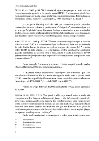 46
6˚ Prêmio Construindo a Igualdade de Gênero
46
ÖKTEN ET AL., 2002, p. 48: “Já é sabido há algum tempo que a razão entre o
comprimento do segundo e do quarto dedo (2D/4D) é sexualmente dimórfico.
Homenspossuememmédiaodedoanelarmaislongoemrelaçãoaodedoindicador,
comparado com as mulheres (Manning et al,, 1998; Manning et al., 2000)”18
.
Já o artigo de Manning et al., de 1998, por concentrar grande parte das
citações (sendo uma referência praticamente “obrigatória” para o tema) parece
ser o artigo “originário” dessa discussão. Embora seus achados sejam apontados
posteriormente como um fato praticamente já estabelecido, seu texto é marcado
por dúvidas e incertezas que não irão transparecer em citações posteriores:
MANNING ET AL., 1998, p. 3003-4: “Nossos resultados sugerem que a relação
entre a razão 2D:4D e a testosterona é particularmente forte em se tratando
da mão direita. Fomos incapazes de explicar por que isto ocorre. [...] A relação
entre 2D:4D na mão direita e o testosterona perdeu significância estatística
quando controlada de acordo com o peso, altura e idade. Entretanto, 2D:4D
permaneceu um prognosticador importante de testosterona comparado com
outras variáveis19
.”
Outro exemplo é a sentença seguinte, retirada daquele grande trecho
(Anders; Hampson, 2005) que estamos analisando:
– “Existem vários marcadores fisiológicos em humanos que são
sexualmente dimórficos. Um é a razão do segundo dedo para o quarto dedo
(2D:4D)nasmãos,aqualésignificantementemaioremmulheresqueemhomens
(Manning et al., 1998, 2000; Peters et al., 2002; Lippa, 2003)”20
.
Porém, no artigo de Peters de 2002, não há tanta certeza assim a respeito
do 2D:4D:
PETERS ET AL, 2002, P. 215: “Em geral, a diferença sexual entre a razão do
comprimento dos dedos é relativamente fraca, e não inteiramente consistente
através dos estudos, embora na maioria dos estudos recentes uma razão menor
tenha sido descoberta mais em homens do que em mulheres, e nenhum estudo
mostrou uma razão menor em mulheres do que em homens. Esta falta de
consistência provavelmente não é devida à variabilidade nas mensurações, já que
esta possui um alto grau de confiança”21
.
Deste modo, cada novo texto empurra o outro para um degrau acima,
18	 Tradução nossa.
19	 Tradução e grifos nossos.
20	 Tradução nossa.
21	 Tradução e grifos nossos.
 