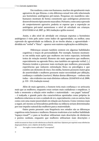 48
6˚ Prêmio Construindo a Igualdade de Gênero
48
Em roedores, como nos humanos, machos são geralmente mais
agressivos do que fêmeas, e esta diferença sexual tem sido relacionada
aos hormônios andrógenos pré-natais. Pesquisas em mamíferos não-
humanos mostram de forma consistente que andrógenos promovem
desenvolvimentotipicamentemasculino.Portanto,comoumaexpressão
do comportamento agressivo, poderia se esperar que a exposição ao
andrógeno pré-natal aumentasse o nível de atividade em crianças.
(PASTERSKI et al, 2007, p. 369, tradução e grifos nossos)
Assim, o alto nível de atividade em crianças expostas a hormônios
andrógenos é visto pelo autor como índice de agressividade, ou melhor, uma
expressão da agressividade na infância. Já no trecho abaixo, a agressividade –
dividida em “verbal” e “física” – aparece sem maiores explicações ou definições.
Diferenças sexuais também existem em algumas habilidades
cognitivas e traços de personalidade. Por exemplo, homens mostram-
se em média mais aptos que mulheres em testes espaciais, incluindo
testes de rotação mental. Homens são mais agressivos que mulheres,
especialmente na agressão física, mas também em agressão verbal. [...]
Homens tendem a procurar mais excitação que mulheres, procurando
experiências que induzem estimulação física ou psicológica e que
contêm um elemento de risco. Em média, homens possuem maior grau
de assertividade e mulheres possuem maior necessidade por afiliação,
confiança e cuidados (nurture). Muitas destas diferenças – embora não
todas – são evidentes nas mais distintas culturas. (HAMPSON et al, 2008,
p. 133 - 134, tradução nossa)
Além de mais agressivo, o homem teria mais confiança e se arriscaria
mais que as mulheres, enquanto essas seriam mais cuidadosas e empáticas. A
todo o momento a relação entre mulher e maternidade – seu papel “natural”
– é realçada, e grande parte das características apontadas como próprias às
mulheres relaciona-se com o cuidado de si e, especialmente, com os outros, bem
como com uma maior passividade em relação aos homens. Como veremos mais
a seguir, até mesmo as brincadeiras preferidas na infância seriam determinadas
por esse impulso natural das mulheres para a maternidade.
Outro ponto presente com frequência nos estudos são as diferenças
cognitivas entre homens e mulheres. Homens tenderiam a ter melhor habilidade
“espaço-visual23
”, e para se localizar utilizariam mais descrições de distâncias
e pontos cardeais, enquanto que mulheres utilizariam mais descrições e
sendo incomum ter duas ou três referências ao final de cada frase. Optamos por suprimir essas referências
daqui para frente, com o objetivo de facilitar a leitura.
23	 Em inglês o termo utilizado é “visuospatial”.
 