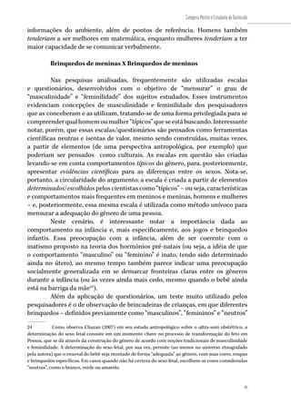 49
Categoria Mestre e Estudante de Doutorado
49
informações do ambiente, além de pontos de referência. Homens também
tenderiam a ser melhores em matemática, enquanto mulheres tenderiam a ter
maior capacidade de se comunicar verbalmente.
Brinquedos de meninas X Brinquedos de meninos
Nas pesquisas analisadas, frequentemente são utilizadas escalas
e questionários, desenvolvidos com o objetivo de “mensurar” o grau de
“masculinidade” e “feminilidade” dos sujeitos estudados. Esses instrumentos
evidenciam concepções de masculinidade e feminilidade dos pesquisadores
que as conceberam e as utilizam, tratando-se de uma forma privilegiada para se
compreenderqualhomemoumulher“típicos”queseestábuscando.Interessante
notar, porém, que essas escalas/questionários são pensados como ferramentas
científicas neutras e isentas de valor, mesmo sendo construídas, muitas vezes,
a partir de elementos (de uma perspectiva antropológica, por exemplo) que
poderiam ser pensados como culturais. As escalas em questão são criadas
levando-se em conta comportamentos típicos do gênero, para, posteriormente,
apresentar evidências científicas para as diferenças entre os sexos. Nota-se,
portanto, a circularidade do argumento: a escala é criada a partir de elementos
determinados/escolhidos pelos cientistas como “típicos” – ou seja, características
e comportamentos mais frequentes em meninos e meninas, homens e mulheres
– e, posteriormente, essa mesma escala é utilizada como método unívoco para
mensurar a adequação do gênero de uma pessoa.
Neste cenário, é interessante notar a importância dada ao
comportamento na infância e, mais especificamente, aos jogos e brinquedos
infantis. Essa preocupação com a infância, além de ser coerente com o
inatismo proposto na teoria dos hormônios pré-natais (ou seja, a idéia de que
o comportamento “masculino” ou “feminino” é inato, tendo sido determinado
ainda no útero), ao mesmo tempo também parece indicar uma preocupação
socialmente generalizada em se demarcar fronteiras claras entre os gêneros
durante a infância (ou às vezes ainda mais cedo, mesmo quando o bebê ainda
está na barriga da mãe24
).
Além da aplicação de questionários, um teste muito utilizado pelos
pesquisadores é o de observação de brincadeiras de crianças, em que diferentes
brinquedos – definidos previamente como “masculinos”, “femininos” e “neutros”
24	 Como observa Chazan (2007) em seu estudo antropológico sobre o ultra-som obstétrico, a
determinação do sexo fetal consiste em um momento chave no processo de transformação do feto em
Pessoa, que se dá através da construção do gênero de acordo com noções tradicionais de masculinidade
e feminilidade. A determinação do sexo fetal, por sua vez, permite (ao menos no universo etnografado
pela autora) que o enxoval do bebê seja montado de forma “adequada” ao gênero, com suas cores, roupas
e brinquedos específicos. Em casos quando não há certeza do sexo fetal, escolhem-se cores consideradas
“neutras”, como o branco, verde ou amarelo.
 