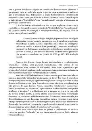 51
Categoria Mestre e Estudante de Doutorado
51
com o gênero, dificilmente alguém as classificaria de modo muito diferente. A
questão que deve ser colocada aqui é o que faz os pesquisadores acreditarem
que a preferência pelas brincadeiras é inata, hormonalmente determinada,
universal, e, ainda mais, que pode ser utilizada como um critério científico para
se determinar a “feminilidade” ou a “masculinidade” (ou seja, a “adequação ao
gênero”) de um indivíduo.
O trecho abaixo, retirado de um dos artigos, explicita a importância
conferida aos brinquedos na mensuração da “feminilidade” ou “masculinidade”
do comportamento de crianças e, consequentemente, do suposto nível de
testosterona pré-natal recebido:
A maior evidência de que a exposição prematura ao andrógeno
influencia o comportamento humano provém de estudos a respeito das
brincadeiras infantis. Meninas expostas a altos níveis de andrógenos
pré-natais, devido a um distúrbio genético [...] mostram um elevado
interesse em brinquedos usualmente preferidos por meninos, como
veículos e armas, e um reduzido interesse em brinquedos preferidos
por meninas, como bonecas. (HINES, M. 2009, p. 437 - 438, tradução
nossa)
Assim, o fato de uma criança do sexo feminino brincar com brinquedos
“masculinos” sinaliza uma provável masculinidade não apenas de seu
comportamento, mas também de seu cérebro. Além disso, a preferência por
brinquedos “atípicos” ao gênero poderia, segundo os pesquisadores, indicar uma
possível homossexualidade ou transexualidade latente.
Zambrano (2001) observa como é muito comum que transexuais relatem
terem se percebido “diferentes” muito cedo, em torno dos 4 aos 6 anos. Essa
percepçãoapóia-seemopçõesepreferênciastípicasdosexooposto,comonocaso
de uma mulher transexual (sexo de nascimento masculino) que, quando criança,
não gostava de jogar futebol. Assim, elementos notadamente reconhecidos
como “masculinos” ou “femininos”, especialmente as brincadeiras e brinquedos,
sinalizam o “desajuste” e a dificuldade em se adaptar ao que seria esperado.
Ao mesmo tempo, porém, a autora chama atenção de que essa reconstrução
discursiva da história de vida dos transexuais é certamente contaminada pela
dependência que se tem da equipe psiquiátrica para se conseguir o aval para a
cirurgia de transgenitalização e, por conseguinte, pela necessidade de convencer
de que são “verdadeiros” transexuais, o que leva muitas vezes à apropriação do
discurso médico e à reprodução de um discurso “esperado”.
Sobre essa preocupação com os gostos e preferências na infância
como um possível “indicador” de um desarranjo de gênero, Butler observa
criticamente que:
 