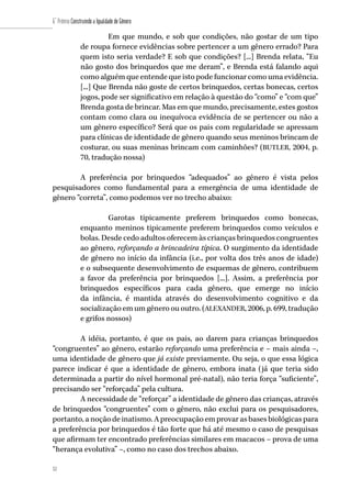 52
6˚ Prêmio Construindo a Igualdade de Gênero
52
Em que mundo, e sob que condições, não gostar de um tipo
de roupa fornece evidências sobre pertencer a um gênero errado? Para
quem isto seria verdade? E sob que condições? [...] Brenda relata, “Eu
não gosto dos brinquedos que me deram”, e Brenda está falando aqui
como alguém que entende que isto pode funcionar como uma evidência.
[...] Que Brenda não goste de certos brinquedos, certas bonecas, certos
jogos, pode ser significativo em relação à questão do “como” e “com que”
Brenda gosta de brincar. Mas em que mundo, precisamente, estes gostos
contam como clara ou inequívoca evidência de se pertencer ou não a
um gênero específico? Será que os pais com regularidade se apressam
para clínicas de identidade de gênero quando seus meninos brincam de
costurar, ou suas meninas brincam com caminhões? (BUTLER, 2004, p.
70, tradução nossa)
	
A preferência por brinquedos “adequados” ao gênero é vista pelos
pesquisadores como fundamental para a emergência de uma identidade de
gênero “correta”, como podemos ver no trecho abaixo:
Garotas tipicamente preferem brinquedos como bonecas,
enquanto meninos tipicamente preferem brinquedos como veículos e
bolas. Desde cedo adultos oferecem às crianças brinquedos congruentes
ao gênero, reforçando a brincadeira típica. O surgimento da identidade
de gênero no início da infância (i.e., por volta dos três anos de idade)
e o subsequente desenvolvimento de esquemas de gênero, contribuem
a favor da preferência por brinquedos [...]. Assim, a preferência por
brinquedos específicos para cada gênero, que emerge no início
da infância, é mantida através do desenvolvimento cognitivo e da
socialização em um gênero ou outro. (ALEXANDER, 2006, p. 699, tradução
e grifos nossos)
A idéia, portanto, é que os pais, ao darem para crianças brinquedos
“congruentes” ao gênero, estarão reforçando uma preferência e – mais ainda –,
uma identidade de gênero que já existe previamente. Ou seja, o que essa lógica
parece indicar é que a identidade de gênero, embora inata (já que teria sido
determinada a partir do nível hormonal pré-natal), não teria força “suficiente”,
precisando ser “reforçada” pela cultura.
A necessidade de “reforçar” a identidade de gênero das crianças, através
de brinquedos “congruentes” com o gênero, não exclui para os pesquisadores,
portanto, a noção de inatismo. A preocupação em provar as bases biológicas para
a preferência por brinquedos é tão forte que há até mesmo o caso de pesquisas
que afirmam ter encontrado preferências similares em macacos – prova de uma
“herança evolutiva” –, como no caso dos trechos abaixo.
 