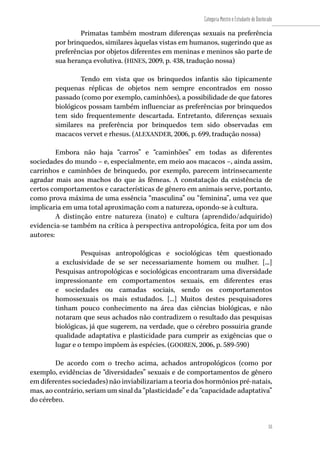 53
Categoria Mestre e Estudante de Doutorado
53
Primatas também mostram diferenças sexuais na preferência
por brinquedos, similares àquelas vistas em humanos, sugerindo que as
preferências por objetos diferentes em meninas e meninos são parte de
sua herança evolutiva. (HINES, 2009, p. 438, tradução nossa)
Tendo em vista que os brinquedos infantis são tipicamente
pequenas réplicas de objetos nem sempre encontrados em nosso
passado (como por exemplo, caminhões), a possibilidade de que fatores
biológicos possam também influenciar as preferências por brinquedos
tem sido frequentemente descartada. Entretanto, diferenças sexuais
similares na preferência por brinquedos tem sido observadas em
macacos vervet e rhesus. (ALEXANDER, 2006, p. 699, tradução nossa)
Embora não haja “carros” e “caminhões” em todas as diferentes
sociedades do mundo – e, especialmente, em meio aos macacos –, ainda assim,
carrinhos e caminhões de brinquedo, por exemplo, parecem intrinsecamente
agradar mais aos machos do que às fêmeas. A constatação da existência de
certos comportamentos e características de gênero em animais serve, portanto,
como prova máxima de uma essência “masculina” ou “feminina”, uma vez que
implicaria em uma total aproximação com a natureza, opondo-se à cultura.
A distinção entre natureza (inato) e cultura (aprendido/adquirido)
evidencia-se também na crítica à perspectiva antropológica, feita por um dos
autores:
Pesquisas antropológicas e sociológicas têm questionado
a exclusividade de se ser necessariamente homem ou mulher. [...]
Pesquisas antropológicas e sociológicas encontraram uma diversidade
impressionante em comportamentos sexuais, em diferentes eras
e sociedades ou camadas sociais, sendo os comportamentos
homossexuais os mais estudados. [...] Muitos destes pesquisadores
tinham pouco conhecimento na área das ciências biológicas, e não
notaram que seus achados não contradizem o resultado das pesquisas
biológicas, já que sugerem, na verdade, que o cérebro possuiria grande
qualidade adaptativa e plasticidade para cumprir as exigências que o
lugar e o tempo impõem às espécies. (GOOREN, 2006, p. 589-590)
De acordo com o trecho acima, achados antropológicos (como por
exemplo, evidências de “diversidades” sexuais e de comportamentos de gênero
em diferentes sociedades) não inviabilizariam a teoria dos hormônios pré-natais,
mas, ao contrário, seriam um sinal da “plasticidade” e da “capacidade adaptativa”
do cérebro.
 