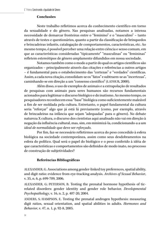 54
6˚ Prêmio Construindo a Igualdade de Gênero
54
Conclusões
Neste trabalho refletimos acerca do conhecimento científico em torno
da sexualidade e do gênero. Nas pesquisas analisadas, notamos a intensa
necessidade de demarcar fronteiras entre o “feminino” e o “masculino” – tanto
através de testes e questionários, quanto a partir da classificação de brinquedos
e brincadeiras infantis, catalogação de comportamentos, características, etc. Ao
mesmo tempo, é possível perceber uma relação entre ciência e senso comum, em
que as características consideradas “tipicamente” “masculinas” ou “femininas”
refletem estereótipos de gênero amplamente difundidos em nossa sociedade.
Notamos também como o modo a partir do qual os artigos científicos são
organizados – principalmente através das citações e referências a outros artigos
– é fundamental para o estabelecimento das “certezas” e “verdades” científicas.
Assim,acadanovacitação,consolidam-seos“fatos”esubtraem-seas“incertezas”,
caminhando-se em direção a um “consenso científico” (LATOUR, 2000).
Além disso, o uso de exemplos de animais e a extrapolação de resultados
de pesquisas com animais para seres humanos são recursos fundamentais
acionados para legitimar o discurso biológico e do inatismo. Ao mesmo tempo, os
pesquisadores reconhecem essa “base” biológica como suficientemente maleável
a fim de ser moldada pela cultura. Entretanto, o papel fundamental da cultura
seria “reforçar” algo que já está lá previamente (como, por exemplo, através
de brincadeiras na infância que sejam “adequadas” para o gênero). No debate
natureza X cultura, o discurso dos cientistas aqui analisado não vai em direção à
negação da influência cultural, mas, sim, em minimizá-la, condicionando-a a um
ideal de normalidade que deve ser reforçado.
Por fim, faz-se necessário refletirmos acerca do peso concedido à esfera
biológica na sociedade contemporânea, assim como seus desdobramentos na
esfera do político. Qual será o papel do biológico e o peso conferido à idéia de
que características e comportamentos são definidos de modo inato, no processo
de construção de subjetividades?
Referências Bibliográficas
ALEXANDER, G. Associations among gender-linked toy preferences, spatial ability,
and digit ratio: evidence from eye-tracking analysis. Archives of Sexual Behavior,
v. 35, n. 6, p. 699-709, 2006.
ALEXANDER, G; PETERSON, B. Testing the prenatal hormone hypothesis of tic-
related disorders: gender identity and gender role behavior. Developmental
Psychopathology, v. 16, n. 2, p. 407-20, 2004.
ANDERS, S; HAMPSON, E. Testing the prenatal androgen hypothesis: measuring
digit ratios, sexual orientation, and spatial abilities in adults. Hormones and
Behavior, v. 47, n. 1, p. 92-8, 2005.
 