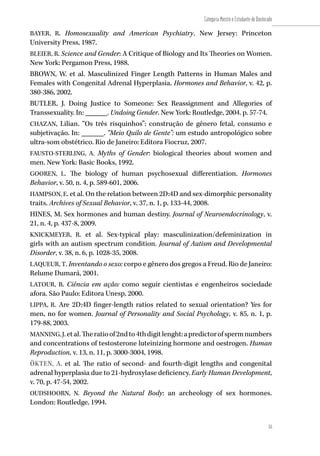 55
Categoria Mestre e Estudante de Doutorado
55
BAYER, R. Homosexuality and American Psychiatry. New Jersey: Princeton
University Press, 1987.
BLEIER, R. Science and Gender: A Critique of Biology and Its Theories on Women.
New York: Pergamon Press, 1988.
BROWN, W. et al. Masculinized Finger Length Patterns in Human Males and
Females with Congenital Adrenal Hyperplasia. Hormones and Behavior, v. 42, p.
380-386, 2002.
BUTLER, J. Doing Justice to Someone: Sex Reassignment and Allegories of
Transsexuality. In: ______. Undoing Gender. New York: Routledge, 2004. p. 57-74.
CHAZAN, Lilian. “Os três risquinhos”: construção de gênero fetal, consumo e
subjetivação. In: ______. “Meio Quilo de Gente”: um estudo antropológico sobre
ultra-som obstétrico. Rio de Janeiro: Editora Fiocruz, 2007.
FAUSTO-STERLING, A. Myths of Gender: biological theories about women and
men. New York: Basic Books, 1992.
GOOREN, L. The biology of human psychosexual differentiation. Hormones
Behavior, v. 50, n. 4, p. 589-601, 2006.
HAMPSON, E. et al. On the relation between 2D:4D and sex-dimorphic personality
traits. Archives of Sexual Behavior, v. 37, n. 1, p. 133-44, 2008.
HINES, M. Sex hormones and human destiny. Journal of Neuroendocrinology, v.
21, n. 4, p. 437-8, 2009.
KNICKMEYER, R. et al. Sex-typical play: masculinization/defeminization in
girls with an autism spectrum condition. Journal of Autism and Developmental
Disorder, v. 38, n. 6, p. 1028-35, 2008.
LAQUEUR, T. Inventando o sexo: corpo e gênero dos gregos a Freud. Rio de Janeiro:
Relume Dumará, 2001.
LATOUR, B. Ciência em ação: como seguir cientistas e engenheiros sociedade
afora. São Paulo: Editora Unesp, 2000.
LIPPA, R. Are 2D:4D finger-length ratios related to sexual orientation? Yes for
men, no for women. Journal of Personality and Social Psychology, v. 85, n. 1, p.
179-88, 2003.
MANNING,J.etal.Theratioof2ndto4thdigitlenght:apredictorofspermnumbers
and concentrations of testosterone luteinizing hormone and oestrogen. Human
Reproduction, v. 13, n. 11, p. 3000-3004, 1998.
ÖKTEN, A. et al. The ratio of second- and fourth-digit lengths and congenital
adrenal hyperplasia due to 21-hydroxylase deficiency. Early Human Development,
v. 70, p. 47-54, 2002.
OUDSHOORN, N. Beyond the Natural Body: an archeology of sex hormones.
London: Routledge, 1994.
 