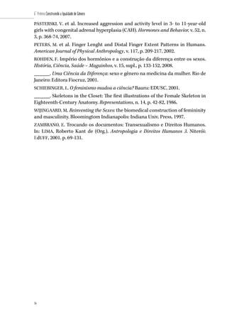 56
6˚ Prêmio Construindo a Igualdade de Gênero
56
PASTERSKI, V. et al. Increased aggression and activity level in 3- to 11-year-old
girls with congenital adrenal hyperplasia (CAH). Hormones and Behavior, v. 52, n.
3, p. 368-74, 2007.
PETERS, M. et al. Finger Lenght and Distal Finger Extent Patterns in Humans.
American Journal of Physical Anthropology, v. 117, p. 209-217, 2002.
ROHDEN, F. Império dos hormônios e a construção da diferença entre os sexos.
História, Ciência, Saúde – Maguinhos, v. 15, supl., p. 133-152, 2008.
______. Uma Ciência da Diferença: sexo e gênero na medicina da mulher. Rio de
Janeiro: Editora Fiocruz, 2001.
SCHIEBINGER, L. O feminismo mudou a ciência? Bauru: EDUSC, 2001.
______. Skeletons in the Closet: The first illustrations of the Female Skeleton in
Eighteenth-Century Anatomy. Representations, n. 14, p. 42-82, 1986.
WIJINGAARD, M. Reinventing the Sexes: the biomedical construction of femininity
and masculinity. Bloomingtom Indianapolis: Indiana Univ. Press, 1997.
ZAMBRANO, E. Trocando os documentos: Transexualismo e Direitos Humanos.
In: LIMA, Roberto Kant de (Org.). Antropologia e Direitos Humanos 3. Niterói:
EdUFF, 2001. p. 69-131.
 