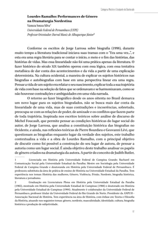 57
Categoria Mestre e Estudante de Doutorado
57
Lourdes Ramalho: Performances de Gênero
na Dramaturgia Nordestina
Vanuza Souza Silva1
Universidade Federal de Pernambuco (UFPE)
Professor Orientador: Durval Muniz de Albuquerque Júnior2
Conforme os escritos de Jorge Larrosa sobre biografia (1998), durante
muito tempo a literatura tradicional iniciava suas tramas com o “Era uma vez...”, e
esta era uma regra literária para se contar o início, o meio e o fim das histórias, das
histórias de vidas. Mas essa linearidade não foi uma prática apenas da literatura. O
fazer histórico do século XIX também operou com essa lógica, com essa tentativa
metafísica de dar conta dos acontecimentos e da vida a partir de uma explicação
determinista. Na cultura ocidental, a maneira de explicar os sujeitos históricos nas
biografias e autobiografias com base em uma perspectiva linear era uma regra.
Pensaravidadeumsujeitoerarelataroseunascimento,explicartodaasuatrajetória
de vida com base na seleção de fatos que se ordenavam e se harmonizavam, como se
não houvesse contradições e ambiguidades em uma vida narrada.
O retorno ao fazer biográfico desde os anos oitenta no Brasil demarca
um novo lugar para os sujeitos biografados, não se busca mais dar conta da
linearidade de uma vida, mas de suas contradições e incoerências, sobretudo,
preocupa-se com as relações de poder, de amizade e os conflitos que fazem parte
de toda trajetória. Inspirada nos escritos teóricos sobre análise de discurso de
Michel Foucault, que permite pensar as condições históricas do lugar social do
autor, de Jorge Larrosa, que analisa a constituição histórica das biografias no
Ocidente, e ainda, nas reflexões teóricas de Pierre Bourdieu e Geovanni Lévi, que
questionam as biografias enquanto lugar da verdade dos sujeitos, este trabalho
contextualiza a vida e a obra de Lourdes Ramalho, com o principal objetivo
de discutir como foi possível a construção do seu lugar de autora, de pensar a
autoria como um lugar social. É ainda objetivo deste trabalho analisar os papéis
de gênero criados na dramaturgia da autora. A partir do conceito de Judith Butler,
1	 Licenciada em História pela Universidade Federal de Campina Grande; Bacharel em
Comunicação Social pela Universidade Estadual da Paraíba; Mestre em Sociologia pela Universidade
Federal de Campina Grande e doutoranda em História pela Universidade Federal de Pernambuco. É
professora substituta da área de prática de ensino de História na Universidade Estadual da Paraíba. Tem
experiência nos temas: História das mulheres, Gênero, Violência, Prisão, Nordeste, biografia histórica,
literatura e jornalismo.
2	 Graduação em Licenciatura Plena em História pela Universidade Estadual da Paraíba
(1982), mestrado em História pela Universidade Estadual de Campinas (1988) e doutorado em História
pela Universidade Estadual de Campinas (1994). Atualmente é colaborador da Universidade Federal de
Pernambuco, professor titular da Universidade Federal do Rio Grande do Norte. Presidente da ANPUH -
Associação Nacional de História. Tem experiência na área de História, com ênfase em Teoria e Filosofia
da História, atuando nos seguintes temas: gênero, nordeste, masculinidade, identidade, cultura, biografia
histórica e produção de subjetividade.
 