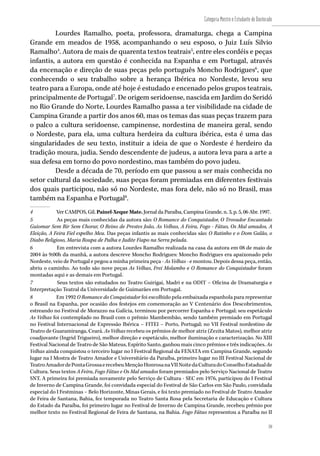 59
Categoria Mestre e Estudante de Doutorado
59
Lourdes Ramalho, poeta, professora, dramaturga, chega a Campina
Grande em meados de 1958, acompanhando o seu esposo, o Juiz Luís Silvio
Ramalho4
. Autora de mais de quarenta textos teatrais5
, entre eles cordéis e peças
infantis, a autora em questão é conhecida na Espanha e em Portugal, através
da encenação e direção de suas peças pelo português Moncho Rodrigues6
, que
conhecendo o seu trabalho sobre a herança Ibérica no Nordeste, levou seu
teatro para a Europa, onde até hoje é estudado e encenado pelos grupos teatrais,
principalmente de Portugal7
. De origem seridoense, nascida em Jardim do Seridó
no Rio Grande do Norte, Lourdes Ramalho passa a ter visibilidade na cidade de
Campina Grande a partir dos anos 60, mas os temas das suas peças trazem para
o palco a cultura seridoense, campinense, nordestina de maneira geral, sendo
o Nordeste, para ela, uma cultura herdeira da cultura ibérica, esta é uma das
singularidades de seu texto, instituir a ideia de que o Nordeste é herdeiro da
tradição moura, judia. Sendo descendente de judeus, a autora leva para a arte a
sua defesa em torno do povo nordestino, mas também do povo judeu.
Desde a década de 70, período em que passou a ser mais conhecida no
setor cultural da sociedade, suas peças foram premiadas em diferentes festivais
dos quais participou, não só no Nordeste, mas fora dele, não só no Brasil, mas
também na Espanha e Portugal8
.
4	 Ver CAMPOS, Gil. Painel-Xeque Mate. Jornal da Paraíba, Campina Grande, n. 3, p. 5, 06 Abr. 1997.
5	 As peças mais conhecidas da autora são: O Romance do Conquistador, O Trovador Encantado
Guiomar Sem Rir Sem Chorar, O Reino de Prestes João, As Velhas, A Feira, Fogo - Fátuo, Os Mal amados, A
Eleição, A Feira Fiel espelho Meu. Das peças infantis as mais conhecidas são: O Ratinho e o Dom Galão, o
Diabo Religioso, Maria Roupa de Palha e Judite Fiapo na Serra pelada.
6	 Em entrevista com a autora Lourdes Ramalho realizada na casa da autora em 08 de maio de
2004 às 9:00h da manhã, a autora descreve Moncho Rodrigues: Moncho Rodrigues era apaixonado pelo
Nordeste, veio de Portugal e pegou a minha primeira peça - As Velhas - e montou. Depois dessa peça, então,
abriu o caminho. Ao todo são nove peças As Velhas, Frei Molambo e O Romance do Conquistador foram
montadas aqui e as demais em Portugal.
7	 Seus textos são estudados no Teatro Guirigai, Madri e na ODIT – Oficina de Dramaturgia e
Interpretação Teatral da Universidade de Guimarães em Portugal.
8	 Em 1992 O Romance do Conquistador foi escolhido pela embaixada espanhola para representar
o Brasil na Espanha, por ocasião dos festejos em comemoração ao V Centenário dos Descobrimentos,
estreando no Festival de Morazzo na Galícia, terminou por percorrer Espanha e Portugal; seu espetáculo
As Velhas foi contemplado no Brasil com o prêmio Mambembão, sendo também premiado em Portugal
no Festival Internacional de Expressão Ibérica – FITEI – Porto, Portugal; no VII Festival nordestino de
Teatro de Guaramiranga, Ceará. As Velhas recebeu os prêmios de melhor atriz (Zezita Matos), melhor atriz
coadjuvante (Ingrid Trigueiro), melhor direção e espetáculo, melhor iluminação e caracterização. No XIII
Festival Nacional de Teatro de São Mateus, Espírito Santo, ganhou mais cinco prêmios e três indicações. As
Velhas ainda conquistou o terceiro lugar no I Festival Regional da FENATA em Campina Grande, segundo
lugar na I Mostra de Teatro Amador e Universitário da Paraíba, primeiro lugar no III Festival Nacional de
TeatroAmadordePontaGrossaerecebeuMençãoHonrosanaVIINoitedaCulturadoConselhoEstadualde
Cultura. Seus textos A Feira, Fogo Fátuo e Os Mal amados foram premiados pelo Serviço Nacional de Teatro
SNT. A primeira foi premiada novamente pelo Serviço de Cultura - SEC em 1976, participou do I Festival
de Inverno de Campina Grande, foi convidada especial do Festival de São Carlos em São Paulo, convidada
especial do I Festminas – Belo Horizonte, Minas Gerais, e foi texto premiado no Festival de Teatro Amador
de Feira de Santana, Bahia, fez temporada no Teatro Santa Rosa pela Secretaria de Educação e Cultura
do Estado da Paraíba, foi primeiro lugar no Festival de Inverno de Campina Grande, recebeu prêmio por
melhor texto no Festival Regional de Feira de Santana, na Bahia. Fogo Fátuo representou a Paraíba no II
 