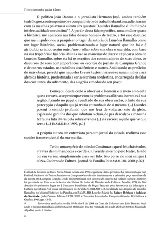 60
6˚ Prêmio Construindo a Igualdade de Gênero
60
O político João Dantas e o jornalista Hermano José, ambos também
teatrólogos,contemporâneosecompanheirosdetrabalhodaautora,adjetivaram
com as mesmas palavras a autora em questão: “Lourdes Ramalho é um mito da
intelectualidade nordestina” 9
. A partir dessa fala específica, uma mulher quase
a histórica me apareceu nas falas desses homens de teatro, e foi esse discurso
que me impulsionou a pesquisar o lugar da autoria de Lourdes Ramalho como
um lugar histórico, social, problematizando o lugar natural que lhe foi e é
atribuído, criando assim outro/novo olhar sobre sua obra e sua vida, com base
na sua trajetória e história. Muitas são as maneiras de dizer e explicar a obra de
Lourdes Ramalho, sobre ela há os escritos dos comentadores de suas obras, os
discursos de seus contemporâneos, os escritos de jornais de Campina Grande
e de outros estados, os trabalhos acadêmicos e outros. Analisando os prefácios
de suas obras, percebi que naqueles breves textos inscreve-se uma mulher para
além da história, predestinada a ser a escritora nordestina, encarregada de falar
dos costumes, do sofrimento, das alegrias e medos do seu povo:
Começou desde cedo a observar o homem e o meio ambiente
que a cercava, a se preocupar com os problemas aflitivos inerentes à sua
região, fixando no papel o resultado de sua observação, o fruto de sua
percepção e daquilo que já trazia entranhada de si mesma. (...) Lourdes
possui o sentido profundo que nos leva de volta ao seio da gleba,
expressão genuína dos que labutam o chão, de pés descalços e mãos na
terra, na luta diária pela sobrevivência (..) ela escreve aquilo que vê que
sente (...).
(RAMALHO, 1999, p.1)
A própria autora em entrevista para um jornal da cidade, reafirma esse
caráter transcendental da sua escrita:
Tenhoumaespéciedemissão:Continuaroqueéfeitoháséculos,
através de minhas peças e cordéis. Enveredei mesmo pelo teatro, falado
ou em versos, simplesmente para ser lido. Isso corre no meu sangue (
SENA, Caderno de Cultura- Jornal da Paraíba In: RAMALHO, 2000, p.32)
Festival de Inverno de Ouro Preto, Minas Gerais, em 1977, e ganhou vários prêmios, foi primeiro lugar no I
Festival Nacional de Teatro Amador em Campina Grande e foi também essa a primeira peça reconhecida
da autora em Campina Grande, tendo sido premiada no I Festival de Inverno na cidade. A peça Charivari
foi premiada no Concurso de textos da Oficina do Autor do Ministério da Cultura, Brasília, 1999. Os Mal
Amados foi primeiro lugar no I Concurso Paraibano de Peças Teatrais pela Secretaria da Educação e
Cultura do Estado. Ver essas informações in: Revista SOBREART s/d, localizada no Arquivo de Lourdes
Ramalho, no Museu Histórico da Paraíba, em RAMALHO, Lourdes Maria de. Raízes Ibéricas e Judaicas
do Nordeste. João Pessoa: Editora UFPB, 2002 e Trovador Encantado. Campina Grande: RG Editora e
Gráfica, 1999. pp. 43-51.
9	 Entrevista realizada no dia 09 de abril de 2004 na Casa da Cultura com João Dantas, local
onde o mesmo trabalha; a entrevista com Hermano José foi realizada em 13 de abril de 2004 no Museu do
Algodão, onde é diretor.
 