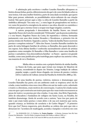 61
Categoria Mestre e Estudante de Doutorado
61
A admiração pela escritora e mulher Lourdes Ramalho ultrapassa os
limites dessas linhas, porém, diferentemente do quê e de como foi falado sobre os
seus textos, é de uma mulher histórica, parte de uma dada sociedade, que quero
falar para pensar, sobretudo, as possibilidades sócio-culturais da sua criação
teatral. Não quero pensar aqui a vida e a obra de Lourdes Ramalho a partir da
simbólica afirmação “Era uma vez...”, o meu lugar de pesquisadora me incita a
ver como foi possível a emergência da autora e sua obra, discutir os caminhos e
embates para que a mesma viesse a ocupar esse lugar singular, a autoria.
A autora pesquisada é descendente da família Nunes, seu trisavô
AgostinhoNunesdaCostafoiconsiderado“OGlosador”,paidapoesianordestina
e o seu bisavô, Hugolino Nunes da Costa, foi repentista e violeiro, formando
juntamente com seus dois irmãos Nicandro e Nicodemos, o primeiro trio de
poetas irmãos do Nordeste. Segundo a autora, “todos da família Nunes escrevem
poesias e compõem músicas”10
. Além dos Nunes, Lourdes Ramalho também faz
parte de outra linhagem familiar de artistas, os Ramalho, dos quais descende o
seu esposo. Esta última família é conhecida nacionalmente através de artistas
populares como exemplos Zé Ramalho e Elba Ramalho e como uma família de
poetas e cantadores. Essa descendência familiar - os Nunes - aparece em grande
medida, como uma justificativa pela teatróloga para explicar sua autoria e obra,
sua maneira de ver o Nordeste:
Minha obra se enraíza com a própria história de minha família,
os Nunes da Costa, que para aqui vieram nos tempos de Maurício de
Nassau, escondendo-se depois em Teixeira. Longa tradição de cultura
popular surgiu, a partir dessa chegada, em termos de poesia e música
(SENA, Caderno de Cultura- Jornal da Paraíba In: RAMALHO, 2000, p. 32).
É de uma família de poetas, violeiros, músicos e dramaturgos que
Lourdes Ramalho faz parte; em um ambiente onde se respirava artes ela foi
criada, como também criou seus cinco filhos em um lar onde a arte, sobretudo
o teatro e a literatura, eram motivos de conversação. A autora foi criada numa
casa em que o pai construíra um teatro para que ela e suas irmãs encenassem as
peças de teatro e as poesias por elas criadas. A sua mãe, Ana Brito Figueiredo,
além de educadora e fundadora de colégios em Santa Luzia, na Paraíba, foi
também dramaturga. Ainda de acordo com a autora, “seus tios por parte de
mãe e pai eram todos poetas e eram deles e de sua avó materna que ouvia,
quando criança, as histórias de cavalaria e de Carlos Magno”11
. O primeiro
livro que leu? Nunca esquecera, pois desafiou as ordens dos pais que não a
deixavam ler: “acordava de madrugada, acendia o lampião e envolvia-me com
10	 Ver RAMALHO, M. L. N. Prefácio. In: Teatro Popular – A Eleição, Guiomar Sem Rir Sem
Chorar, Frei Molambo – Ora Pro Nobis. Campina Grande: RG Gráfica e editora, 1999. p. 1
11	 Entrevista realizada no dia 15 de maio de 2004 na casa da autora às 14:00h.
 