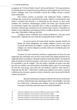 62
6˚ Prêmio Construindo a Igualdade de Gênero
62
as páginas do “Crime do Padre Amaro”, de Eça de Queiroz12
, livro que perpassa
em grande parte sua inspiração para profanar os personagens que cria em seus
textos e dialogar com a sua sociedade a partir dos códigos morais e sexuais
nelas instituídos.
Este retorno, porém, ao passado, esta explicação desde a infância,
consegue dar conta da sua experiência de autora, explica a construção de suas
obras, a temática das mesmas e a instituição da sua autoria. As suas irmãs
também são escritoras, dramaturgas, porém, são obras que viveram/vivem
no anonimato. Seguir esse raciocínio que se volta ao passado para explicar o
presente, é afirmar que a história tem um sentido único e prévio, “naturalizar os
sujeitos e suas trajetórias, marcadas por lutas e conflitos durante o percurso de
suas vidas” (BOURDIEU, 1996, pp. 183-191).
A própria autora considera seus escritos polêmicos, e diz que assim
foram vistos. Segundo ela, esse estilo lhe acompanha desde a infância:
Eu escrevo peças de teatro desde menina, quando estudei em
Recife. No Santa Margarida, um colégio religioso, escrevi uma peça
no dia de aniversário do colégio, e a peça era uma crítica às regras do
colégio e aos valores religiosos, as irmãs, então me convidaram para sair
(sic) do colégio13
.
A autora em outro momento continua a argumentar em favor de uma
explicação que naturaliza seus escritos como tendo uma origem possível de ser
explicada desde sua infância: “Quando estudei no Santa Bernadete, em Natal, fui
aluna do professor Câmara Cascudo, e mais uma vez, devido aos meus escritos,
fui convidada a sair do colégio”14
. Ela cita ainda o episódio no qual a sua mãe,
que não era católica, mas descendente de famílias judias, após ver a encenação
de uma das suas peças, cujo nome ela não lembrou, replicou: “Esta não foi a
educação que lhe dei”15
. Outro fato é citado para explicar seus textos e afirmar
a diferença dos mesmos, quando se refere à maneira como um jornal de Recife
recebeu suas peças:
QuandominhaspeçaschegaramaRecife,elesnãomeconheciam
no início, então fizeram uma reportagem sobre o meu trabalho, e por não
me conhecerem, colocaram uma mulher sensual, de ombros de fora,
coisa que eu não faço, para dizer que era Lourdes Ramalho16
.
12	 Entrevista realizada no dia 15 de maio de 2004 na casa da autora às 14:00h.
13	 Entrevista realizada na casa da autora no dia 15 de maio de 2004.
14	 Entrevista realizada na casa da autora no dia 15 de maio de 2004 às 15:00h
15	 Entrevista realizada na casa da autora no dia 15 de maio de 2004 às 15:00h.
16	 Entrevista realizada na casa da autora no dia 15 de maio de 2004 às 15:00h.
 