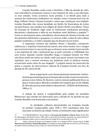 64
6˚ Prêmio Construindo a Igualdade de Gênero
64
Lourdes Ramalho, assim como o Nordeste, é filha da década de vinte,
essa coincidência certamente marcou a sua trajetória de vida, a sua educação,
os seus estudos. Como acontecia nesse período, é no Recife para onde a
maioria dos intelectuais nordestinos vai estudar, como o fizeram José Lins do
Rego, Gilberto Freyre, Câmara Cascudo e outros que continuam essa tradição.
Lourdes Ramalho não cursou faculdade em Recife, fez licenciatura de Letras
em João Pessoa, mas estudou nos colégios de Natal e Recife, esta última, “berço
da invenção do Nordeste, lugar onde os intelectuais nordestinos pensaram,
discutiram e idealizaram a idéia de um Nordeste rural, folclórico e popular”17
.
Como se não bastasse tanta coincidência, ela foi aluna de Câmara Cascudo, um
dos primeiros folcloristas a pesquisar e a escrever sobre a ideia de uma cultura
popular nordestina, e é sobre o popular que ela discute em seu teatro.
A inspiração artística das famílias Nunes e Ramalho, certamente
influenciou a trajetória intelectual da autora, mas entre irmãos, tios e amigos
que escrevem teatro é a sua escrita que se destaca; nesse sentido é percorrendo
a sua trajetória de vida e intelectual que se pode entender a visibilidade dos
seus textos. Quando Lourdes Ramalho chega a Campina Grande em 1958,
não havia ainda um teatro na cidade, onde suas peças seriam encenadas com
repetição, mas a mesma encontra um ambiente onde as práticas teatrais
aconteciam muito antes da sua chegada18
. A própria autora em entrevista dá
pistas a respeito da efervescência cultural de Campina Grande nos fins da
década de 50 e início de 60:
Nesse tempo havia certo desenvolvimento intelectual. Lembro-
mebemqueassistiaquiumarevistaquenãorecordoonomenomomento,
pessoas como Asfora, Dr. Bezerra e outros estavam publicando livros na
época. Existia aqui o falecido ex-prefeito de Campina que era Dr. Elpídio
de Almeida, pessoa muito dada á cultura local (...) (Diário da Borborema,
1980, p. 1).
A citação da autora é compartilhada pela análise do jornalista
Bittencourt, que estende sua observação para a década de 70, período em que
Lourdes Ramalho terá destacada a sua autoria:
As atividades culturais desenvolvidas em Campina Grande
no período compreendido entre 1950 e 1975 constituem uma fase
marcante na história da cidade. Foram os fenômenos mais significantes
17	 Cf. ALBUQUERQUE Jr., Durval Muniz. A Invenção do Nordeste e Outras Artes. Recife: FJN,
Ed. Massangana. São Paulo: Cortez, 1999, sobre a discussão do Nordeste enquanto um espaço histórico,
que fora criado pelo embate entre os intelectuais do antigo Norte nas décadas de 20 e 30.
18	 Sobre a história do teatro em Campina Grande ver o artigo de SILVA, Vanuza Souza. A Arte
Não Tem Sexo? O Fazer Teatral Masculino em Campina Grande, publicado em Cd-rom no IV Encontro
de História Oral do Nordeste entre os dias 23 e 26 de setembro de 2003.
 