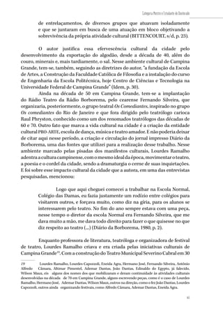 65
Categoria Mestre e Estudante de Doutorado
65
de entrelaçamentos, de diversos grupos que atuavam isoladamente
e que se juntaram em busca de uma atuação em bloco objetivando a
sobrevivência da própria atividade cultural (BITTENCOURT, s/d, p. 23).
O autor justifica essa efervescência cultural da cidade pelo
desenvolvimento da exportação do algodão, desde a década de 40, além do
couro, minerais e, mais tardiamente, o sal. Nesse ambiente cultural de Campina
Grande, tem-se, também, seguindo as diretrizes do autor, “a fundação da Escola
de Artes, a Construção da Faculdade Católica de Filosofia e a instalação do curso
de Engenharia da Escola Politécnica, hoje Centro de Ciências e Tecnologia na
Universidade Federal de Campina Grande” (Idem, p. 30).
Ainda na década de 50 em Campina Grande, tem-se a implantação
do Rádio Teatro da Rádio Borborema, pelo cearense Fernando Silveira, que
organizaria, posteriormente, o grupo teatral Os Comediantes, inspirado no grupo
Os comediantes do Rio de Janeiro e que fora dirigido pelo teatrólogo carioca
Raul Phryston, conhecido como um dos renomados teatrólogos das décadas de
60 e 70. Outro fato que marca a vida cultural na cidade é a criação da entidade
cultural PRO-ARTE, escola de dança, música e teatro amador. E não poderia deixar
de citar aqui nesse período, a criação e circulação do jornal impresso Diário da
Borborema, uma das fontes que utilizei para a realização desse trabalho. Nesse
ambiente marcado pelas pisadas dos manifestos culturais, Lourdes Ramalho
adentraaculturacampinense,comomesmoidealdaépoca,movimentaroteatro,
a poesia e o cordel da cidade, sendo a dramaturgia o cerne de suas inquietações.
E foi sobre esse impacto cultural da cidade que a autora, em uma das entrevistas
pesquisadas, mencionou:
Logo que aqui cheguei comecei a trabalhar na Escola Normal,
Colégio das Damas, eu fazia justamente um rodízio entre colégios para
visitarem outros, e forçava muito, como diz na gíria, para os alunos se
interessarem pelo teatro. No fim do ano sempre estava com uma peça,
nesse tempo o diretor da escola Normal era Fernando Silveira, que me
dava muito a mão, me dava todo direito para fazer o que quisesse no que
diz respeito ao teatro (...) (Diário da Borborema, 1980, p. 2).
Enquanto professora de literatura, teatróloga e organizadora de festival
de teatro, Lourdes Ramalho criava e era criada pelas iniciativas culturais de
Campina Grande19
. Com a construção do Teatro Municipal Severino Cabral em 30
19	 Lourdes Ramalho, Lourdes Capozzoli, Eneida Agra, Hermano José, Fernando Silveira, Antônio
Alfredo Câmara, Altimar Pimentel, Ademar Dantas, João Dantas, Edinaldo do Egypto, já falecido,
Wilson Maux, eis alguns dos nomes dos que mobilizaram e deram continuidade às atividades culturais
desenvolvidas na década de 70 em Campina Grande, alguns escrevendo peças, como é o caso de Lourdes
Ramalho, Hermano José, Ademar Dantas, Wilson Maux, outros na direção, como o fez João Dantas, Lourdes
Capozzoli, outros ainda organizando festivais, como Alfredo Câmara, Ademar Dantas, Eneida Agra.
 