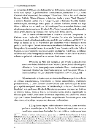 66
6˚ Prêmio Construindo a Igualdade de Gênero
66
de novembro de 1963, as atividades culturais de Campina Grande se centralizam
nesse novo espaço. Os grupos teatrais são inventados, dentre eles, o TUC (Teatro
Universitário Campinense), fundado por Wilson Maux, Milton Baccarelli e Walter
Pessoa; Antônio Alfredo Câmara, já falecido, funda o grupo “Raul Phryston”;
o médico Ademar Dantas cria o “Grupovo”, que se tornaria “Cacilda Becker”;
Hermano José, que dirigiu várias peças de Lourdes Ramalho, dentre elas Fogo
Fátuo, A Feira e outras, idealiza o GEVAR (Grupo Experimental de Várias Artes),
dirigindo, posteriormente, na década de 70, o Teatro Municipal; Lourdes Ramalho
cria o grupo A Feira, especializado nos espetáculos de sua autoria.
Data da década de 60 também a criação da Revista Campinense de
Cultura, uma criação da COMCENT (Comissão Executiva do Centenário de
Campina Grande), idealizada pelo então prefeito Newton Rique. A COMCENT ao
longo da década de 60 foi responsável por diferentes eventos realizados nesse
período em Campina Grande, como exemplo, o Festival de Poesias, Amostras de
Fotografias, Semana do Museu, Semana do Teatro Amador. A Revista Cultural
Campinense, por exemplo, funcionava como um lugar de registro das atividades
culturaisrealizadasnesseperíodonacidade.Adécadade70,portanto,émarcada,
sobretudo, pelas iniciativas culturais na área de cinema e teatro:
O Cinema de Arte, por exemplo, é um projeto idealizado pelos
estudantesdaEscolaPolitécnicadeCampinaGrande,LuísCarlosVirgolino
e Humberto Freire. Nesse projeto eram exibidos filmes clássicos, como “O
Homem de Alcatraz”, de John Frankenheimer, e estréias, como “Deus e o
Diabo na Terra do Sol”, de Glauber Rocha (BITTENCOURT, s/d, p. 33).
Diferentemente,pois,doteatro,serãoconstruídasnesseperíodo,colunas
de críticas especializadas, comentando os filmes apresentados, originando,
posteriormente, O Cine Clubismo Glauber Rocha, com apresentação de filmes
paraopúblicoemgeral.AcriaçãodaFACMA (FundaçãoArtísticoCulturalManuel
Bandeira) pela professora Elizabeth Marinheiro, passou a promover os festivais
de música, dança, poesia e teatro, incentivando ainda mais a organização de
festivais para teatro20
. Mas foi em um festival organizado pela professora Eneida
Agra que Lourdes Ramalho de professora e organizadora de eventos, passa a ser
vista como a teatróloga campinense. A autora confirma isso:
(...) Aqui em Campina eu iniciei com os festivais, com o incentivo
que havia naquela época. Na década de 70, houve incentivo ao teatro na
cidade com a criação do Festival de Inverno, então se podia sonhar com
20	 Dentre os festivais realizados nessa época, tinha-se o FENAT (Festival Nacional de Teatro);
FENATA (Festival Nacional de Teatro Amador); Festival de Inverno que veio substituir o FENATA; Festival
Colegial de Teatro; Semanas de Amostras de Teatro; Semana de Teatro dos Bairros; Semana de Teatro
Regional; Semana da Cultura; Mostra Nacional de Teatro Amador; Mostra Estadual de Teatro Amador e
concurso Universitário de Peças teatrais, entre outros.
 