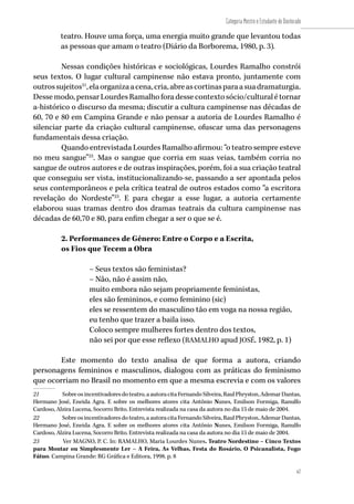 67
Categoria Mestre e Estudante de Doutorado
67
teatro. Houve uma força, uma energia muito grande que levantou todas
as pessoas que amam o teatro (Diário da Borborema, 1980, p. 3).
Nessas condições históricas e sociológicas, Lourdes Ramalho constrói
seus textos. O lugar cultural campinense não estava pronto, juntamente com
outrossujeitos21
,elaorganizaacena,cria,abreascortinasparaasuadramaturgia.
Dessemodo,pensarLourdesRamalhoforadessecontextosócio/culturalétornar
a-histórico o discurso da mesma; discutir a cultura campinense nas décadas de
60, 70 e 80 em Campina Grande e não pensar a autoria de Lourdes Ramalho é
silenciar parte da criação cultural campinense, ofuscar uma das personagens
fundamentais dessa criação.
Quando entrevistada Lourdes Ramalho afirmou: “o teatro sempre esteve
no meu sangue”22
. Mas o sangue que corria em suas veias, também corria no
sangue de outros autores e de outras inspirações, porém, foi a sua criação teatral
que conseguiu ser vista, institucionalizando-se, passando a ser apontada pelos
seus contemporâneos e pela crítica teatral de outros estados como “a escritora
revelação do Nordeste”23
. E para chegar a esse lugar, a autoria certamente
elaborou suas tramas dentro dos dramas teatrais da cultura campinense nas
décadas de 60,70 e 80, para enfim chegar a ser o que se é.
2. Performances de Gênero: Entre o Corpo e a Escrita,
os Fios que Tecem a Obra
– Seus textos são feministas?
– Não, não é assim não,
muito embora não sejam propriamente feministas,
eles são femininos, e como feminino (sic)
eles se ressentem do masculino tão em voga na nossa região,
eu tenho que trazer a baila isso.
Coloco sempre mulheres fortes dentro dos textos,
não sei por que esse reflexo (RAMALHO apud JOSÉ, 1982, p. 1)
Este momento do texto analisa de que forma a autora, criando
personagens femininos e masculinos, dialogou com as práticas do feminismo
que ocorriam no Brasil no momento em que a mesma escrevia e com os valores
21	 Sobreosincentivadoresdoteatro,aautoracitaFernandoSilveira,RaulPhryston,AdemarDantas,
Hermano José, Eneida Agra. E sobre os melhores atores cita Antônio Nunes, Emilson Formiga, Ranulfo
Cardoso, Alzira Lucena, Socorro Brito. Entrevista realizada na casa da autora no dia 15 de maio de 2004.
22	 Sobreosincentivadoresdoteatro,aautoracitaFernandoSilveira,RaulPhryston,AdemarDantas,
Hermano José, Eneida Agra. E sobre os melhores atores cita Antônio Nunes, Emilson Formiga, Ranulfo
Cardoso, Alzira Lucena, Socorro Brito. Entrevista realizada na casa da autora no dia 15 de maio de 2004.
23	 Ver MAGNO, P. C. In: RAMALHO, Maria Lourdes Nunes. Teatro Nordestino – Cinco Textos
para Montar ou Simplesmente Ler – A Feira, As Velhas, Festa do Rosário, O Psicanalista, Fogo
Fátuo. Campina Grande: RG Gráfica e Editora, 1998. p. 8
 