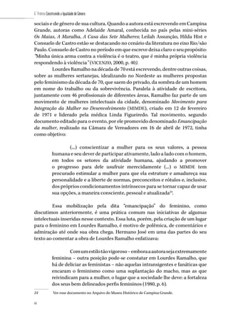 68
6˚ Prêmio Construindo a Igualdade de Gênero
68
sociais e de gênero de sua cultura. Quando a autora está escrevendo em Campina
Grande, autoras como Adelaide Amaral, conhecida no país pelas mini-séries
Os Maias, A Muralha, A Casa das Sete Mulheres; Leilah Assunção, Hilda Hist e
Consuelo de Castro estão se destacando no cenário da literatura no eixo Rio/são
Paulo. Consuelo de Castro no período em que escreve deixa claro o seu propósito:
“Minha única arma contra a violência é o teatro, que é minha própria violência
respondendo à violência” (VICENZO, 2000, p. 40).
Lourdes Ramalho na década de 70 está escrevendo, dentre outras coisas,
sobre as mulheres sertanejas, idealizando no Nordeste as mulheres propostas
pelo feminismo da década de 70, que saem do privado, da sombra de um homem
em nome do trabalho ou da sobrevivência. Paralela à atividade de escritora,
juntamente com 46 profissionais de diferentes áreas, Ramalho faz parte de um
movimento de mulheres intelectuais da cidade, denominado Movimento para
Integração da Mulher no Desenvolvimento (MIMDE), criado em 12 de fevereiro
de 1971 e liderado pela médica Linda Figueiredo. Tal movimento, segundo
documento editado para o evento, por ele promovido denominado Emancipação
da mulher, realizado na Câmara de Vereadores em 16 de abril de 1972, tinha
como objetivo:
(...) conscientizar a mulher para os seus valores, a pessoa
humana e seu dever de participar ativamente, lado a lado com o homem,
em todos os setores da atividade humana, ajudando a promover
o progresso para dele usufruir merecidamente (...) o MIMDE tem
procurado estimular a mulher para que ela estruture e amadureça sua
personalidade e a liberte de normas, preconceitos e rótulos e, inclusive,
dos próprios condicionamentos intrínsecos para se tornar capaz de usar
sua opções, a maneira consciente, pessoal e atualizada24
.
Essa mobilização pela dita “emancipação” do feminino, como
discutimos anteriormente, é uma prática comum nas iniciativas de algumas
intelectuais inseridas nesse contexto. Essa luta, porém, pela criação de um lugar
para o feminino em Lourdes Ramalho, é motivo de polêmica, de comentários e
admiração até onde sua obra chega. Hermano José em uma das partes do seu
texto ao comentar a obra de Lourdes Ramalho enfatizava:
Comumestilotãovigoroso–emboraaautorasejaextremamente
feminina – outra posição pode-se constatar em Lourdes Ramalho, que
há de deliciar as feministas – não aquelas intransigentes e fanáticas que
encaram o feminismo como uma suplantação do macho, mas as que
reivindicam para a mulher, o lugar que a sociedade lhe deve: a fortaleza
dos seus bem delineados perfis femininos (1980, p. 6).
24	 Ver esse documento no Arquivo do Museu Histórico de Campina Grande.
 