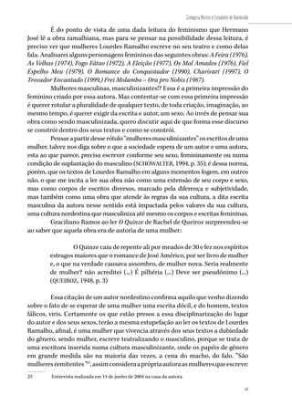 69
Categoria Mestre e Estudante de Doutorado
69
É do ponto de vista de uma dada leitura do feminismo que Hermano
José lê a obra ramalhiana, mas para se pensar na possibilidade dessa leitura, é
preciso ver que mulheres Lourdes Ramalho escreve no seu teatro e como delas
fala. Analisarei alguns personagens femininos das seguintes obras: A Feira (1976),
As Velhas (1974), Fogo Fátuo (1972), A Eleição (1977), Os Mal Amados (1976), Fiel
Espelho Meu (1979). O Romance do Conquistador (1990), Charivari (1997), O
Trovador Encantado (1999,) Frei Molambo – Ora pro Nobis (1987).
Mulheres masculinas, masculinizantes!? Essa é a primeira impressão do
feminino criado por essa autora. Mas contentar-se com essa primeira impressão
é querer rotular a pluralidade de qualquer texto, de toda criação, imaginação, ao
mesmo tempo, é querer exigir da escrita e autor, um sexo. Ao invés de pensar sua
obra como sendo masculinizada, quero discutir aqui de que forma esse discurso
se constrói dentro dos seus textos e como se constrói.
Pensarapartirdesserótulo“mulheresmasculinizantes”osescritosdeuma
mulher, talvez nos diga sobre o que a sociedade espera de um autor e uma autora,
esta ao que parece, precisa escrever conforme seu sexo, femininamente ou numa
condição de suplantação do masculino (SCHOWALTER, 1994, p. 35); é dessa norma,
porém, que os textos de Lourdes Ramalho em alguns momentos fogem, em outros
não, o que me incita a ler sua obra não como uma extensão de seu corpo e sexo,
mas como corpos de escritos diversos, marcado pela diferença e subjetividade,
mas também como uma obra que atende às regras da sua cultura, a dita escrita
masculina da autora nesse sentido está impactada pelos valores da sua cultura,
uma cultura nordestina que masculiniza até mesmo os corpos e escritas femininas.
Graciliano Ramos ao ler O Quinze de Rachel de Queiroz surpreendeu-se
ao saber que aquela obra era de autoria de uma mulher:
O Quinze caiu de repente ali por meados de 30 e fez nos espíritos
estragos maiores que o romance de José Américo, por ser livro de mulher
e, o que na verdade causava assombro, de mulher nova. Seria realmente
de mulher? não acreditei (...) É pilhéria (...) Deve ser pseudônimo (...)
(QUEIROZ, 1948, p. 3)
Essa citação de um autor nordestino confirma aquilo que venho dizendo
sobre o fato de se esperar de uma mulher uma escrita dócil, e do homem, textos
fálicos, viris. Certamente os que estão presos a essa disciplinarização do lugar
do autor e dos seus sexos, terão a mesma estupefação ao ler os textos de Lourdes
Ramalho, afinal, é uma mulher que vivencia através dos seus textos a dubiedade
do gênero, sendo mulher, escreve teatralizando o masculino, porque se trata de
uma escritora inserida numa cultura masculinizante, onde os papéis de gênero
em grande medida são na maioria das vezes, a cena do macho, do falo. “São
mulheresremitentes”25
,assimconsideraaprópriaautoraasmulheresqueescreve:
25	 Entrevista realizada em 14 de junho de 2004 na casa da autora.
 