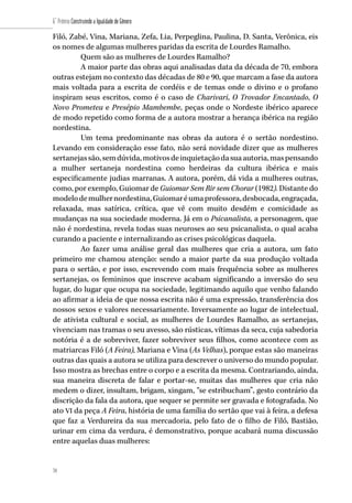 70
6˚ Prêmio Construindo a Igualdade de Gênero
70
Filó, Zabé, Vina, Mariana, Zefa, Lia, Perpeglina, Paulina, D. Santa, Verônica, eis
os nomes de algumas mulheres paridas da escrita de Lourdes Ramalho.
Quem são as mulheres de Lourdes Ramalho?
A maior parte das obras aqui analisadas data da década de 70, embora
outras estejam no contexto das décadas de 80 e 90, que marcam a fase da autora
mais voltada para a escrita de cordéis e de temas onde o divino e o profano
inspiram seus escritos, como é o caso de Charivari, O Trovador Encantado, O
Novo Prometeu e Presépio Mambembe, peças onde o Nordeste ibérico aparece
de modo repetido como forma de a autora mostrar a herança ibérica na região
nordestina.
Um tema predominante nas obras da autora é o sertão nordestino.
Levando em consideração esse fato, não será novidade dizer que as mulheres
sertanejassão,semdúvida,motivosdeinquietaçãodasuaautoria,maspensando
a mulher sertaneja nordestina como herdeiras da cultura ibérica e mais
especificamente judias marranas. A autora, porém, dá vida a mulheres outras,
como, por exemplo, Guiomar de Guiomar Sem Rir sem Chorar (1982). Distante do
modelodemulhernordestina,Guiomaréumaprofessora,desbocada,engraçada,
relaxada, mas satírica, crítica, que vê com muito desdém e comicidade as
mudanças na sua sociedade moderna. Já em o Psicanalista, a personagem, que
não é nordestina, revela todas suas neuroses ao seu psicanalista, o qual acaba
curando a paciente e internalizando as crises psicológicas daquela.
Ao fazer uma análise geral das mulheres que cria a autora, um fato
primeiro me chamou atenção: sendo a maior parte da sua produção voltada
para o sertão, e por isso, escrevendo com mais frequência sobre as mulheres
sertanejas, os femininos que inscreve acabam significando a inversão do seu
lugar, do lugar que ocupa na sociedade, legitimando aquilo que venho falando
ao afirmar a ideia de que nossa escrita não é uma expressão, transferência dos
nossos sexos e valores necessariamente. Inversamente ao lugar de intelectual,
de ativista cultural e social, as mulheres de Lourdes Ramalho, as sertanejas,
vivenciam nas tramas o seu avesso, são rústicas, vítimas da seca, cuja sabedoria
notória é a de sobreviver, fazer sobreviver seus filhos, como acontece com as
matriarcas Filó (A Feira), Mariana e Vina (As Velhas), porque estas são maneiras
outras das quais a autora se utiliza para descrever o universo do mundo popular.
Isso mostra as brechas entre o corpo e a escrita da mesma. Contrariando, ainda,
sua maneira discreta de falar e portar-se, muitas das mulheres que cria não
medem o dizer, insultam, brigam, xingam, “se estribucham”, gesto contrário da
discrição da fala da autora, que sequer se permite ser gravada e fotografada. No
ato VI da peça A Feira, história de uma família do sertão que vai à feira, a defesa
que faz a Verdureira da sua mercadoria, pelo fato de o filho de Filó, Bastião,
urinar em cima da verdura, é demonstrativo, porque acabará numa discussão
entre aquelas duas mulheres:
 