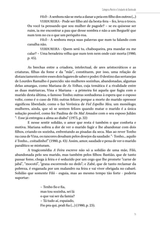71
Categoria Mestre e Estudante de Doutorado
71
FILÓ - A senhora não se meta a danar a peia em filho dos outros (...)
VERDUREIRA - Pode ser filho até da besta-fera – fez, leva o troco.
Ou você ta pensando que sou mulher de pagode? – se eu quisesse ser
ruim, ia me encontrar a pau que desse sombra e não a um lheguelé que
num tem no cu o que um periquito roa.
FILÓ - A senhora meça suas palavras que num ta falando com
canalha não.
VERDUREIRA - Quem será tu, chaboqueira, pra mandar eu me
calar? – Uma beradeira velha que num tem nem onde cair morta (1980,
p. 45).
As brechas entre a criadora, intelectual, de ares aristocráticos e as
criaturas, filhas da fome e da “mãe”, constituem, por isso, uma relação de
distanciamentoentreessesdoislugaresdesaberepoder.Odestinodassertanejas
de Lourdes Ramalho é parecido: são mulheres sozinhas, abandonadas, algumas
delas amargas, como Mariana de As Velhas, cuja temática é a rivalidade entre
as duas matriarcas, Vina e Mariana - a primeira foi aquela que fugiu com o
marido desta última, o famoso Tonho; outras sonhadoras à espera que o esposo
volte, como é o caso de Filó; outras felizes porque a morte do marido opressor
significou liberdade, como o faz Verônica de Fiel Espelho Meu, um monólogo;
mulheres, ainda, que só se sentem felizes quando matar o marido é a única
solução possível, como fez Paulina de Os Mal Amados com o seu esposo Julião:
“- Esse já entregou a alma ao diabo” (1975, p. 32)
E nesse sentir solidão, o amor que resta é também o que conforta e
motiva. Mariana sofreu a dor de ver o marido fugir e lhe abandonar com dois
filhos, criando-os sozinha, enfrentando as pisadas da seca. Mas ao rever Tonho
na casa de Vina, os rancores desabam pelos desejos da saudade: “- Tonho... aquilo
é Tonho... coitadinho!” (1980, p. 43). Assim, amor, saudade e pena de ver o marido
paralítico se misturam.
A tragicomédia A Feira escreve não só a solidão de uma mãe, Filó,
abandonada pelo seu marido, mas também pelos filhos: Bastião, que de tanto
passar fome, chega à feira e é seduzido por um cego que lhe promete “carne de
jabá”, “mocotó”, “graxa escorrendo no dedo”; e Zabé, que de tanto reclamar da
pobreza, é enganada por um malandro na feira e vai viver obrigada no cabaré.
Solidão que somente Filó - esguia, mas ao mesmo tempo tão forte - poderia
suportar:
– Tenho fio e fia,
mas tou sozinha, sei lá
o que vai ser da famia?
– Tá tudo aí, espaiado,
Fio pra qui, prali fia (...) (1980, p. 23).
 