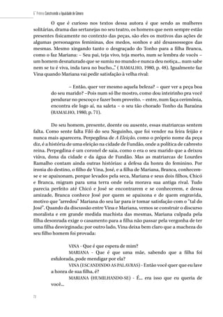 72
6˚ Prêmio Construindo a Igualdade de Gênero
72
O que é curioso nos textos dessa autora é que sendo as mulheres
solitárias, drama das sertanejas no seu teatro, os homens que nem sempre estão
presentes fisicamente no contexto das peças, são eles os motivos das ações de
algumas personagens femininas, dos medos, sonhos e até desassossegos das
mesmas. Mesmo xingando tanto o desgraçado do Tonho para a filha Branca,
como o faz Mariana: – Seu pai, teja vivo, teja morto, num se lembra de vocês –
um homem desnaturado que se sumiu no mundo e nunca deu notiça... num sabe
nem se tu é viva, inda tava no bucho...” ( RAMALHO, 1980, p. 48). Igualmente faz
Vina quando Mariana vai pedir satisfação à velha rival:
– Então, quer ver mesmo aquela beleza? – quer ver a peça boa
do seu marido? –Pois num só lhe mostro, como dou inteirinho pra você
pendurar no pescoço e fazer bom proveito. – entre, num faça cerimônia,
encontra ele logo aí, na saleta – o seu tão chorado Tonho da Baraúna
(RAMALHO, 1980, p. 71).
Do seu homem, presente, doente ou ausente, essas matriarcas sentem
falta. Como sente falta Filó do seu Neguinho, que foi vender na feira feijão e
nunca mais aparecera. Perpegdina de A Eleição, como o próprio nome da peça
diz, é a história de uma eleição na cidade de Fundão, onde a política de cabresto
reina. Perpegdina é um coronel de saia, como o era o seu marido que a deixou
viúva, dona da cidade e da água de Fundão. Mas as matriarcas de Lourdes
Ramalho contam ainda outras histórias: a defesa da honra do feminino. Por
ironia do destino, o filho de Vina, José, e a filha de Mariana, Branca, conhecem-
se e se apaixonam, porque levados pela seca, Mariana e seus dois filhos, Chicó
e Branca, migram para uma terra onde nela morava sua antiga rival. Tudo
parecia perfeito até Chicó e José se encontrarem e se conhecerem, e dessa
amizade, Branca conhece José por quem se apaixona e de quem engravida,
motivo que “arredou” Mariana do seu lar para ir tomar satisfação com o “tal do
José”. Quando da discussão entre Vina e Mariana, vemos se construir o discurso
moralista e em grande medida machista das mesmas, Mariana culpada pela
filha desonrada exige o casamento para a filha não passar pela vergonha de ter
uma filha desvirginada; por outro lado, Vina deixa bem claro que a macheza do
seu filho homem foi provada:
VINA - Que é que espera de mim?
MARIANA - Que é que uma mãe, sabendo que a filha foi
esfulorada, pode mendigar por ela?
VINA (ESCANDINDO AS PALAVRAS) - Então você quer que eu lave
a honra de sua filha, é?
MARIANA (HUMILHANDO-SE) - É... era isso que eu queria de
você...
 