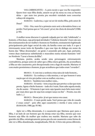 73
Categoria Mestre e Estudante de Doutorado
73
VINA (ARROGANTE) – A, pois escute o que vou lhe responder:
Quem tiver suas filha doida, amarre no pé da mesa ou cosa as buceta
delas – que num tou pronta pra encobrir ruindade nem concertar
cabaço de ninguém.
MARIANA - Ludovina, o que vai ser de minha filha, pelo amor de
Deus?
VINA - Ora, num foi a primeira nem será a derradeira feme a se
perder. Você pensa que os “rói couro”, pó aí, tão cheio de donzela? (1980,
p. 93).
A mulher nesse discurso é a grande culpada por ter sido “esfulorada”, o
homem, o Don Juan, cuja principal atividade é “esfulorar donzela”. Esses são uns
dos ensinamentos do ser mulher e homem no Nordeste, ensinamento legitimado
principalmente pelo lugar social da mãe, da família como um todo. E o que é
interessante nesse texto de Ramalho é que esse tipo de diálogo em nome da
honra das “filhas desonradas”, no geral, é assumido pelo pai. Aqui, portanto,
vemos duas matriarcas substituindo o masculino numa missão bastante ‘viril’
no Nordeste: “Lavar a honra da filha”.
Mariana, porém, acaba sendo uma personagem extremamente
contraditória, porque antes de saber que a filha estava grávida, ela aconselhava
a filha ao não casamento, pois decepcionada com a fuga do marido, Mariana vê
com muito pessimismo o homem, já que acreditava que todos eram “covardes”:
BRANCA - E com isso a senhora criou raiva de todo homem...
MARIANA - Eu conheço a vida menina, e sei que homem é uma
nação que só vive pra judiar com as mulher, ora essa...
BRANCA - Também tem mulher ruim...
MARIANA - Aí vareia – tem a raça das que presta e a das que num
presta. Agora o bicho homem – todo ele é ruim. Num sabe aquela moda,
ela diz assim: - ‘O homem é que nem caju/quanto mais belo mais ruim/
por mais doce que ele seja/tem sempre ranço no fim” – Pronto, isso diz
tudo. (...)
BRANCA - Desse jeito- já sei que nunca vou casar.
MARIANA - E num perde nada. Você pensa que vida de casada
é essas coisa? - pois olhe aqui casamento e merda é uma coisa só
(RAMALHO, 1980, pp. 95-96).
Após ver a filha desonrada, é o casamento que Mariana quer para a
filha, é ao lado de um homem que ela deseja estar sua filha, mesmo que esse
homem seja filho da mulher que roubou seu marido. Mariana que sabe da
gravidez da filha, estrategicamente pensa pra ela um casamento como forma de
não ver a filha abandonada, marginalizada, Filó de A Feira não pensa diferente.
 