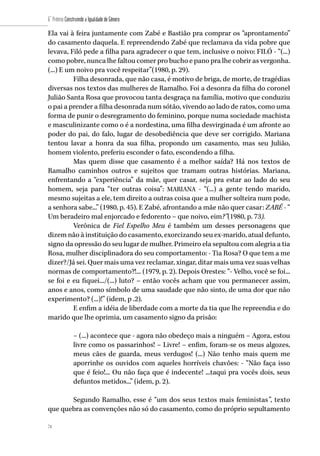 74
6˚ Prêmio Construindo a Igualdade de Gênero
74
Ela vai à feira juntamente com Zabé e Bastião pra comprar os “aprontamento”
do casamento daquela. E repreendendo Zabé que reclamava da vida pobre que
levava, Filó pede a filha para agradecer o que tem, inclusive o noivo: FILÓ - “(...)
como pobre, nunca lhe faltou comer pro bucho e pano pra lhe cobrir as vergonha.
(...) E um noivo pra você respeitar”(1980, p. 29).
Filha desonrada, que não casa, é motivo de briga, de morte, de tragédias
diversas nos textos das mulheres de Ramalho. Foi a desonra da filha do coronel
Julião Santa Rosa que provocou tanta desgraça na família, motivo que conduziu
o pai a prender a filha desonrada num sótão, vivendo ao lado de ratos, como uma
forma de punir o desregramento do feminino, porque numa sociedade machista
e masculinizante como o é a nordestina, uma filha desvirginada é um afronte ao
poder do pai, do falo, lugar de desobediência que deve ser corrigido. Mariana
tentou lavar a honra da sua filha, propondo um casamento, mas seu Julião,
homem violento, preferiu esconder o fato, escondendo a filha.
Mas quem disse que casamento é a melhor saída? Há nos textos de
Ramalho caminhos outros e sujeitos que tramam outras histórias. Mariana,
enfrentando a “experiência” da mãe, quer casar, seja pra estar ao lado do seu
homem, seja para “ter outras coisa”: MARIANA - “(...) a gente tendo marido,
mesmo sujeitas a ele, tem direito a outras coisa que a mulher solteira num pode,
a senhora sabe...” (1980, p. 45). E Zabé, afrontando a mãe não quer casar: ZABÉ - “
Um beradeiro mal enjorcado e fedorento – que noivo, eim?”(1980, p. 73).
Verônica de Fiel Espelho Meu é também um desses personagens que
dizem não à instituição do casamento, exorcizando seu ex-marido, atual defunto,
signo da opressão do seu lugar de mulher. Primeiro ela sepultou com alegria a tia
Rosa, mulher disciplinadora do seu comportamento: - Tia Rosa? O que tem a me
dizer?/Já sei. Quer mais uma vez reclamar, xingar, ditar mais uma vez suas velhas
normas de comportamento?!... (1979, p. 2). Depois Orestes: “- Velho, você se foi...
se foi e eu fiquei.../(...) luto? – então vocês acham que vou permanecer assim,
anos e anos, como símbolo de uma saudade que não sinto, de uma dor que não
experimento? (...)!” (idem, p .2).
E enfim a idéia de liberdade com a morte da tia que lhe repreendia e do
marido que lhe oprimia, um casamento signo da prisão:
– (...) acontece que - agora não obedeço mais a ninguém – Agora, estou
livre como os passarinhos! – Livre! – enfim, foram-se os meus algozes,
meus cães de guarda, meus verdugos! (...) Não tenho mais quem me
aporrinhe os ouvidos com aqueles horríveis chavões: - “Não faça isso
que é feio!... Ou não faça que é indecente! ...taqui pra vocês dois, seus
defuntos metidos...” (idem, p. 2).
Segundo Ramalho, esse é “um dos seus textos mais feministas”, texto
que quebra as convenções não só do casamento, como do próprio sepultamento
 