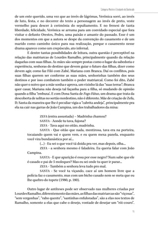 75
Categoria Mestre e Estudante de Doutorado
75
de um ente querido, uma vez que ao invés de lágrimas, Verônica sorri, ao invés
de luto, festa, e no decorrer do texto a personagem ao invés de preto, veste
vermelho para descer à cerimônia do sepultamento. E no frenesi de tanta
liberdade, felicidade, Verônica se arruma para um convidado especial que fora
visitar o defunto Orestes, Pedro, uma paixão e amante do passado. Esse é um
dos momentos em que a autora se despe da convenção do casamento e de um
marido como caminho único para sua realização, porque o casamento nesse
drama aparece como um crepúsculo, ato infernal.
E dentre tantas possibilidades de leitura, outra questão é perceptível na
relação das matriarcas de Lourdes Ramalho, principalmente quando da relação
daquelas com suas filhas. As mães são sempre postas como o lugar da sabedoria e
experiência, senhoras do destino que devem guiar o futuro das filhas, dizer como
devem agir, como faz Filó com Zabé, Mariana com Branca. Daí os conflitos, pois
suas filhas querem ser conforme as suas mães, senhorinhas também dos seus
destinos e por isso combatem também o poder matriarcal. Como foi dito, Zabé
não quer o noivo que a mãe sonha e aprova, um vizinho lá das “suas terras”; Branca
quer casar, Mariana não deseja tal façanha para a filha, só mudando de opinião
quando a filha “embuxa’. E com Dona Santa de Fogo Fátuo, um drama que trata da
descoberta de xelitas no sertão nordestino, não é diferente. Mãe de criação de Zefa,
D. Santa da maneira que lhe é peculiar vigia a “cabrita andeja”, principalmente pra
ela na cair nas garras de João Campina, um dos trabalhadores da mina:
ZEFA (entra assustada) – Madrinha chamou?
SANTA - Aonde tu tava, fujona?
ZEFA - Tava aqui no oitão, madrinha.
SANTA - Que oitão que nada, mentirosa, tava era na porteira,
tocaiando quem vai e quem vem, e eu quem mexa panela, enquanto
você vira bundanástica por aí...
(...) - Eu sei o que você tá doida pra ver, mas depois, olha...
ZEFA - a senhora mesmo é faladeira. Eu queria falar com João
Campina.
SANTA - E que aparição é essa por esse negro? Num sabe que ele
é casado e pai de 5 moleques? Mas eu sei onde tu quer ir parar...
ZEFA - Também a senhora leva tudo pro mal.
SANTA - Se você ta viçando, cace aí um homem livre que a
polícia faz o casamento, mas com um bicho casado nem se meta que eu
lhe quebro do topete (1980, p. 180).
Outro lugar de antíteses pode ser observado nas mulheres criadas por
LourdesRamalho,diferentementedasmães,asfilhasdasmatriarcassão“viçosas”,
“sem vergonhas”, “rabo quente”, “santinhas enfuloradas”, são a elas nos textos de
Ramalho, somente a elas que cabe o desejo, vontade de desejar um “rói-couro”.
 